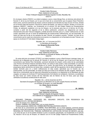 Jueves 21 de febrero de 2013 DIARIO OFICIAL (Primera Sección) 77
Estados Unidos Mexicanos
Poder Judicial de la Federación
Primer Tribunal Colegiado del Décimo Segundo Circuito, Mazatlán, Sin.
EDICTO
En el amparo directo 479/2012, se ordenó emplazar a juicio a Isaís Monge Ruiz, en términos del artículo 30,
fracción II, de la Ley de Amparo, por lo que se le hace de su conocimiento que el quejoso Oscar Florentino
Ibarra Urías, promovió demanda de amparo contra la sentencia de dieciséis de mayo de dos mil doce, dictada
por la Primera Sala del Supremo Tribunal de Justicia del Estado, con sede en Culiacán, Sinaloa, en el toca de
apelación 928/2011. Además, con fundamento en el artículo 315 del Código Federal de Procedimientos
Civiles, de aplicación supletoria a la Ley de Amparo, se le previene para que en el término de 30 días,
contados a partir del día siguiente al de la última publicación, presente sus alegaciones por escrito
directamente ante este Tribunal Colegiado y señale domicilio domicilio para oír y recibir notificaciones en esta
ciudad, apercibido que de no hacer tal señalamiento las subsecuentes notificaciones, aun las personales, se
harán por lista que se fije en los estrados de este Tribunal, sin posterior acuerdo. También, se hace de su
conocimiento que la copia de la demanda se encuentra a su disposición en la Secretaría de este Tribunal, con
apoyo en el artículo 317 del citado Código legal.-
Mazatlán, Sin., a 11 de enero de 2013.
La Secretaria de Acuerdos
Lic. Deogracia Navarrete Flores
Rúbrica.
(R.- 362618)
Estados Unidos Mexicanos
Poder Judicial de la Federación
Juzgado Noveno de Distrito en el Estado de Sinaloa, en Mazatlán
EDICTO
En autos del juicio de amparo 377/2012, se ordenó emplazar a juicio a Raúl Enrique Lizárraga López, en
términos de lo dispuesto por el artículo 30, fracción II, de la Ley de Amparo, por lo que se le hace de su
conocimiento que Santos Ríos Hernández, promovió demanda de amparo contra actos de las autoridades
Juez Primero de Primera Instancia del Ramo Penal, con sede en esta ciudad y otras autoridades, el cual hizo
consistir en la orden de aprehensión librada en su contra. De igual forma, se le previene que deberá de
presentarse dentro del término de treinta días, contados a partir del día siguiente al de la última publicación, a
señalar domicilio para oír y recibir notificaciones en esta ciudad, apercibida que no hacerlo así, las
subsecuentes, aun las personales, se harán por lista que se fije en los estrados de este Juzgado. Además, se
hace de su conocimiento que la copia de la demanda se encuentra a su disposición en la Secretaría de este
Juzgado, con apoyo en el artículo 317 del Enjuiciamiento Civil referido con antelación. Asimismo, se señalaron
las diez horas con veinte minutos del día miércoles seis de febrero de dos mil trece, para que tenga
verificativo la audiencia constitucional en este juicio.
Mazatlán, Sin., a 28 de diciembre de 2012.
Secretario Encargado del Despacho por Ministerio de Ley del Juzgado Noveno de Distrito
en el Estado de Sinaloa, con sede Mazatlán
Lic. Ulises García Armenta
Rúbrica.
(R.- 362623)
Estados Unidos Mexicanos
Poder Judicial de la Federación
Segundo Tribunal Colegiado del Segundo Circuito,
con residencia en Nezahualcóyotl, Estado de México
EDICTO
SEGUNDO TRIBUNAL COLEGIADO DEL SEGUNDO CIRCUITO, CON RESIDENCIA EN
NEZAHUALCOYOTL, ESTADO DE MEXICO.
Juicio de amparo: D.C. 43/2013-III
Quejoso: GABRIEL RUIZ MARTINEZ, por su propio derecho.
Tercera perjudicada: MARIA DEL CARMEN BEATRIZ BALLESTEROS ARZATE.
Se hace de su conocimiento que GABRIEL RUIZ MARTINEZ, por su propio derecho, promovió amparo
directo en contra de la resolución de once de mayo de dos mil doce, dictada por la PRIMERA SALA FAMILIAR
REGIONAL DE TEXCOCO DEL TRIBUNAL SUPERIOR DE JUSTICIA DEL ESTADO DE MEXICO; ante ello,
y en virtud de que no se ha podido emplazar a juicio a la tercero perjudicada, con fundamento en el artículo
30, fracción II de la Ley de Amparo, en relación con el 315 del Código Federal de Procedimientos Civiles,
 