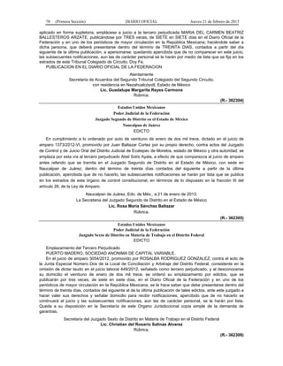 78 (Primera Sección) DIARIO OFICIAL Jueves 21 de febrero de 2013
aplicado en forma supletoria, emplácese a juicio a la tercero perjudicada MARIA DEL CARMEN BEATRIZ
BALLESTEROS ARZATE, publicándose por TRES veces, de SIETE en SIETE días en el Diario Oficial de la
Federación y en uno de los periódicos de mayor circulación en la República Mexicana; haciéndole saber a
dicha persona, que deberá presentarse dentro del término de TREINTA DIAS, contados a partir del día
siguiente de la última publicación, a apersonarse; quedando apercibida que de no comparecer en este juicio,
las subsecuentes notificaciones, aun las de carácter personal se le harán por medio de lista que se fija en los
estrados de este Tribunal Colegiado de Circuito. Doy Fe.
PUBLICACION EN EL DIARIO OFICIAL DE LA FEDERACION
Atentamente
Secretaria de Acuerdos del Segundo Tribunal Colegiado del Segundo Circuito,
con residencia en Nezahualcóyotl, Estado de México
Lic. Guadalupe Margarita Reyes Carmona
Rúbrica.
(R.- 362304)
Estados Unidos Mexicanos
Poder Judicial de la Federación
Juzgado Segundo de Distrito en el Estado de México
Naucalpan de Juárez
EDICTO
En cumplimiento a lo ordenado por auto de veintiuno de enero de dos mil trece, dictado en el juicio de
amparo 1373/2012-VI, promovido por Juan Baltazar Cortez por su propio derecho, contra actos del Juzgado
de Control y de Juicio Oral del Distrito Judicial de Ecatepec de Morelos, estado de México y otra autoridad; se
emplaza por esta vía al tercero perjudicado Abel Solís Ayala, a efecto de que comparezca al juicio de amparo
antes referido que se tramita en el Juzgado Segundo de Distrito en el Estado de México, con sede en
Naucalpan de Juárez, dentro del término de treinta días contados del siguiente a partir de la última
publicación, apercibida que de no hacerlo, las subsecuentes notificaciones se harán por lista que se publica
en los estrados de este órgano de control constitucional, en términos de lo dispuesto en la fracción III del
artículo 28, de la Ley de Amparo.
Naucalpan de Juárez, Edo. de Méx., a 21 de enero de 2013.
La Secretaria del Juzgado Segundo de Distrito en el Estado de México
Lic. Rosa María Sánchez Baltazar
Rúbrica.
(R.- 362305)
Estados Unidos Mexicanos
Poder Judicial de la Federación
Juzgado Sexto de Distrito en Materia de Trabajo en el Distrito Federal
EDICTO
Emplazamiento del Tercero Perjudicado
PUERTO MADERO, SOCIEDAD ANONIMA DE CAPITAL VARIABLE.
En el juicio de amparo 3054/2012, promovido por ROSALBA RODRIGUEZ GONZALEZ, contra el acto de
la Junta Especial Número Dos de la Local de Conciliación y Arbitraje del Distrito Federal, consistente en la
omisión de dictar laudo en el juicio laboral 449/2012, señalado como tercero perjudicado, y al desconocerse
su domicilio el veintiuno de enero de dos mil trece, se ordenó su emplazamiento por edictos, que se
publicarán por tres veces, de siete en siete días, en el Diario Oficial de la Federación y en uno de los
periódicos de mayor circulación en la República Mexicana, se le hace saber que debe presentarse dentro del
término de treinta días, contados del siguiente al de la última publicación de tales edictos, ante este juzgado a
hacer valer sus derechos y señalar domicilio para recibir notificaciones, apercibido que de no hacerlo se
continuará el juicio y las subsecuentes notificaciones, aun las de carácter personal, se le harán por lista.
Queda a su disposición en la Secretaría de este Organo Jurisdiccional copia simple de la demanda de
garantías.
Secretaria del Juzgado Sexto de Distrito en Materia de Trabajo en el Distrito Federal
Lic. Christian del Rosario Salinas Alvarez
Rúbrica.
(R.- 362309)
 