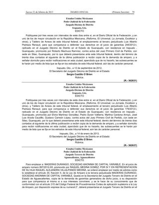 Jueves 21 de febrero de 2013 DIARIO OFICIAL (Primera Sección) 79
Estados Unidos Mexicanos
Poder Judicial de la Federación
Juzgado Décimo de Distrito
Irapuato, Gto.
EDICTO
Publíquese por tres veces con intervalos de siete días entre sí, en el Diario Oficial de la Federación, y en
uno de los de mayor circulación en la República Mexicana, (Reforma, El Universal, La Jornada, Excélsior y
otros), y Tablero de Avisos de este tribunal federal, el emplazamiento al tercero perjudicado Luis Alberto
Pedraza Renaud, para que comparezca a defender sus derechos en el juicio de garantías 244/2012-I,
radicado en el Juzgado Décimo de Distrito en el Estado de Guanajuato, con residencia en Irapuato ,
Guanajuato, promovido por Roberto Machuca Ramírez, contra actos del Juez Primero Civil de Partido, con
sede en Silao, Guanajuato, por lo que deberá presentarse ante este tribunal federal, dentro del término de
treinta días contados al siguiente de la última publicación a recibir copia de la demanda de amparo, y a
señalar domicilio para recibir notificaciones en esta ciudad, apercibido que de no hacerlo, las subsecuentes se
le harán por medio de lista que se fija en los estrados de este tribunal federal, aún las de carácter personal.
Irapuato, Gto., a 12 de septiembre de 2012.
El Secretario del Juzgado Décimo de Distrito en el Estado
Sergio Castillo O´Brien
Rúbrica.
(R.- 362631)
Estados Unidos Mexicanos
Poder Judicial de la Federación
Juzgado Décimo de Distrito
Irapuato, Gto.
EDICTO
Publíquese por tres veces con intervalos de siete días entre sí, en el Diario Oficial de la Federación, y en
uno de los de mayor circulación en la República Mexicana, (Reforma, El Universal, La Jornada, Excélsior y
otros), y Tablero de Avisos de este tribunal federal, el emplazamiento al tercero perjudicado Luis Alberto
Pedraza Renaud, para que comparezca a defender sus derechos en el juicio de garantías 179/2012-I,
radicado en el Juzgado Décimo de Distrito en el Estado de Guanajuato, con residencia en Irapuato ,
Guanajuato, promovido por Elvira Martínez González, Pedro Duran Valtierra, Martina Cardona Arroyo, José
Luis Arzola Caudillo, Gustavo Carreón López, contra actos del Juez Primero Civil de Partido, con sede en
Silao, Guanajuato, por lo que deberá presentarse ante este tribunal federal, dentro del término de treinta días
contados al siguiente de la última publicación a recibir copia de la demanda de amparo, y a señalar domicilio
para recibir notificaciones en esta ciudad, apercibido que de no hacerlo, las subsecuentes se le harán por
medio de lista que se fija en los estrados de este tribunal federal, aún las de carácter personal.
Irapuato, Gto., a 14 de enero de 2013.
El Secretario del Juzgado Décimo de Distrito en el Estado
Sergio Castillo O´Brien
Rúbrica.
(R.- 362637)
Estados Unidos Mexicanos
Poder Judicial de la Federación
Juzgado Tercero de Distrito
Aguascalientes, Aguascalientes
EDICTO
Para emplazar a: MADERAS DURANGO, SOCIEDAD ANONIMA DE CAPITAL VARIABLE. En el juicio de
amparo número 897/2012-XII, promovido por RAQUEL MEDINA GOMEZ, POR SI Y EN REPRESENTACION
DE SU HIJA RAQUEL ALEJANDRA VILLALPANDO MEDINA, se ordenó emplazar por medio de edictos como
lo establece el artículo 30, fracción II, de la Ley de Amparo a la tercera perjudicada MADERAS DURANGO,
SOCIEDAD ANONIMA DE CAPITAL VARIABLE. Queda en la Secretaría del Juzgado Tercero de Distrito en el
Estado de Aguascalientes, copia de la demanda de garantías generadora de dicho juicio, a su disposición
para que comparezca al mismo si a sus intereses conviniere, y se le hace de su conocimiento que de
conformidad con el artículo 315 del Código Federal de Procedimientos Civiles de aplicación supletoria a la Ley
de Amparo, por disposición expresa de su numeral 2°, deberá presentarse al Juzgado Tercero de Distrito en el
 