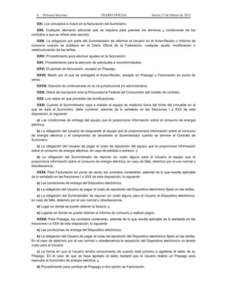 8 (Primera Sección) DIARIO OFICIAL Jueves 21 de febrero de 2013
XXI. Los conceptos a incluir en la facturación del Suministro;
XXII. Cualquier elemento adicional que se requiera para precisar los términos y condiciones de los
contratos a que se refiere esta sección;
XXIII. La obligación por parte del Suministrador de informar al Usuario en el Aviso-Recibo o Informe de
consumo cuando se publique en el Diario Oficial de la Federación, cualquier ajuste, modificación o
reestructuración de las tarifas;
XXIV. Procedimiento para efectuar ajustes en la facturación;
XXV. Procedimiento para la atención de solicitudes e inconformidades;
XXVI. El periodo de facturación, excepto en Prepago;
XXVII. Medio por el que se entregará el Aviso-Recibo, excepto en Prepago y Facturación en punto de
venta;
XXVIII. Solución de controversias en la vía jurisdiccional y/o administrativa;
XXIX. Datos de inscripción ante la Procuraduría Federal del Consumidor del modelo de contrato;
XXX. Los casos en que procedan las bonificaciones;
XXXI. Cuando el Suministrador vaya a instalar el equipo de medición fuera del límite del inmueble en el
que se dará el Suministro, debe contener, además de lo señalado en las fracciones I a XXX de esta
disposición, lo siguiente:
a) Las condiciones de entrega del equipo que le proporcione información sobre el consumo de energía
eléctrica.
b) La obligación del Usuario de resguardar el equipo que le proporcionará información sobre el consumo
de energía eléctrica y el compromiso de devolverlo al Suministrador cuando se termine el Contrato de
Suministro.
c) La obligación del Usuario de pagar el costo de reposición del equipo que le proporciona información
sobre el consumo de energía eléctrica, en caso de pérdida o extravío, y
d) La obligación del Suministrador de reponer sin costo alguno para el Usuario el equipo que le
proporciona información sobre el consumo de energía eléctrica, en caso de falla, deterioro por el uso normal u
obsolescencia.
XXXII. Para Facturación en punto de venta, los contratos contendrán, además de lo que resulte aplicable
de lo señalado en las fracciones I a XXX de esta disposición, lo siguiente:
a) Las condiciones de entrega del Dispositivo electrónico.
b) La obligación del Usuario de pagar el costo de reposición del Dispositivo electrónico fijado en las tarifas.
c) La obligación del Suministrador de reponer sin costo alguno para el Usuario el Dispositivo electrónico,
en caso de falla, deterioro por el uso normal u obsolescencia.
d) Lugar en donde se puede obtener la factura, y
e) Lugares en donde se puede obtener el Informe de consumo y realizar pagos.
XXXIII. Para Prepago, los contratos contendrán, además de lo que resulte aplicable de lo señalado en las
fracciones I a XXX de esta disposición, lo siguiente:
a) Las condiciones de entrega del Dispositivo electrónico.
b) La obligación del Usuario de pagar el costo de reposición del Dispositivo electrónico fijado en las tarifas.
En el caso de deterioro por el uso normal u obsolescencia la reposición del Dispositivo electrónico no tendrá
costo para el Usuario.
c) La forma en que el Usuario tendrá conocimiento de cuando está próximo a agotarse el saldo de su
Prepago. En el caso de que se haya agotado el saldo bastará que el Usuario realice un Prepago para
reanudar el Suministro de energía eléctrica, y
d) Procedimiento para cambiar de Prepago a otra opción de Facturación.
 
