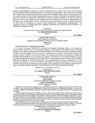 80 (Primera Sección) DIARIO OFICIAL Jueves 21 de febrero de 2013
Estado de Aguascalientes; ubicado en Avenida Aguascalientes Sur número 603, Primer Piso, Ala Norte,
Fraccionamiento Jardines de Aguascalientes, en la ciudad de Aguascalientes, dentro del término de treinta
días contados del día siguiente al de la última publicación del presente edicto; asimismo, se le requiere para
que señale domicilio en esta ciudad de Aguascalientes para oír y recibir notificaciones, apercibiéndola que en
caso de no hacerlo, las subsecuentes notificaciones, aún las de carácter personal, se le harán por medio de
lista que se fije en los estrados de este Juzgado Tercero de Distrito en el Estado de Aguascalientes, en
términos de los numerales 28, fracción III, y 30, fracción I, de la Ley de Amparo, y que si pasado ese término
de treinta días no comparecen, se seguirá el juicio 897/2012-XII. Aguascalientes, Aguascalientes, 3 de
diciembre de 2012. LA SECRETARIA DEL JUZGADO TERCERO DE DISTRITO EN EL ESTADO. LIC.
ELIZABETH GONZALEZ MOTA.
Atentamente
La Secretaria del Juzgado Tercero de Distrito en el Estado de Aguascalientes
Lic. Elizabeth González Mota
Rúbrica.
(R.- 362201)
Estados Unidos Mexicanos
Poder Judicial de la Federación
Juzgado Tercero de Distrito en Materia Civil en el Estado de Jalisco
Zapopan, Jal.
EDICTO
PARA EMPLAZAR A: ANDRES RUIZ QUIROZ.
En el juicio de amparo 1209/2012-VI, promovido por Alejandra Hernández Dávila, en su carácter de
Administradora General Unica de Tecnología Ecológica en Iluminaciones, Sociedad Anónima de Capital
Variable, contra actos que reclama del Juez Décimo Segundo de lo Civil del Primer Partido Judicial del Estado
de Jalisco, de quien reclama el auto de cinco de noviembre de dos mil doce, dictado dentro del juicio civil
ordinario numero 1010/2007, en el que se condena a la empresa antes citada, a la devolución y entrega del
inmueble materia del litigio; lo que considera una violación a los artículos 14 y 16 Constitucionales; por tanto,
se ordena emplazarlo por edictos para que comparezca si a sus intereses conviene en treinta días contados a
partir del día siguiente al de la última publicación, con el apercibimiento que de no comparecer por sí, o por
conducto de apoderado o gestor, las ulteriores notificaciones le serán practicadas por medio de lista de
acuerdos que se fije en los estrados de este Juzgado; para la celebración de la audiencia constitucional se
fijaron las NUEVE HORAS CON TREINTA MINUTOS DEL SEIS DE MAYO DE DOS MIL TRECE.
Zapopan, Jal., a 12 de febrero de 2013.
La Secretaria
Lic. Claudia Cecilia Sepúlveda Alcaraz
Rúbrica.
(R.- 362810)
Estados Unidos Mexicanos
Estado de Jalisco
Poder Judicial
Consejo de la Judicatura del Estado de Jalisco
Primer Partido Judicial
Juzgado Sexto de lo Mercantil
EDICTO
Remátese en local de este juzgado a las 13:00 trece horas del día 15 quince de marzo del año 2013 dos
mil trece, en los autos del juicio MERCANTIL EJECUTIVO, promovido FINANCIERA RURAL, en contra de
J. JESUS CAMACHO QUEZADA y MARIA ALVAREZ DELGADILLO, expediente 2325/2005, el siguiente bien
inmueble:
• Predio Rustico denominado “TREJOS” el cual se ubica en el numero 18 de la Calle Juan Alvarez, en la
Población de Trejos, en el Municipio de Ixtlahuacan del Río, Jalisco, debiéndose tomar en cuenta la cantidad
de $2’053,000.00 (DOS MILLONES CINCUENTA Y TRES MIL PESOS 00/100 MONEDA NACIONAL) que se
fijó como avaluó, con una superficie de 00-61-86 HAS, debiendo exhibir postura mediante billete de deposito
expedido por la Secretaria de Finanzas del Estado de Jalisco, a disposición de este Juzgado, pudiendo exhibir
lo que corresponde al 10% diez por ciento de ésta.
Convocándose postores, siendo postura legal la que cubra las dos terceras partes del avaluó emitido.
Edicto que deberá de publicarse tres veces dentro de nueve días estrados de este Juzgado, en el Diario
Oficial de la Federación, asi como en los estrados del Juzgado Menor de Ixtlahuacan del Río, Jalisco.
Guadalajara, Jal., a 14 de febrero de 2013.
La Secretario de Acuerdos
Lic. María de Lourdes García Rodríguez
Rúbrica.
(R.- 362811)
 