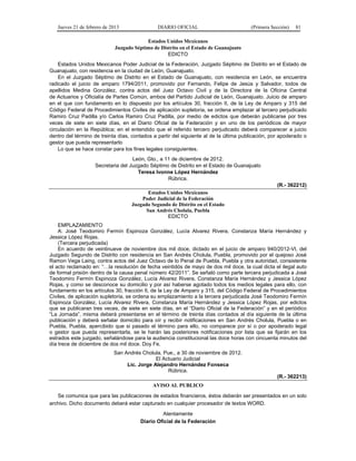 Jueves 21 de febrero de 2013 DIARIO OFICIAL (Primera Sección) 81
Estados Unidos Mexicanos
Juzgado Séptimo de Distrito en el Estado de Guanajuato
EDICTO
Estados Unidos Mexicanos Poder Judicial de la Federación, Juzgado Séptimo de Distrito en el Estado de
Guanajuato, con residencia en la ciudad de León, Guanajuato.
En el Juzgado Séptimo de Distrito en el Estado de Guanajuato, con residencia en León, se encuentra
radicado el juicio de amparo 1794/2011, promovido por Fernando, Felipe de Jesús y Salvador, todos de
apellidos Medina González, contra actos del Juez Octavo Civil y de la Directora de la Oficina Central
de Actuarios y Oficialía de Partes Común, ambos del Partido Judicial de León, Guanajuato. Juicio de amparo
en el que con fundamento en lo dispuesto por los artículos 30, fracción II, de la Ley de Amparo y 315 del
Código Federal de Procedimientos Civiles de aplicación supletoria, se ordena emplazar al tercero perjudicado
Ramiro Cruz Padilla y/o Carlos Ramiro Cruz Padilla, por medio de edictos que deberán publicarse por tres
veces de siete en siete días, en el Diario Oficial de la Federación y en uno de los periódicos de mayor
circulación en la República; en el entendido que el referido tercero perjudicado deberá comparecer a juicio
dentro del término de treinta días, contados a partir del siguiente al de la última publicación, por apoderado o
gestor que pueda representarlo
Lo que se hace constar para los fines legales consiguientes.
León, Gto., a 11 de diciembre de 2012.
Secretaria del Juzgado Séptimo de Distrito en el Estado de Guanajuato
Teresa Ivonne López Hernández
Rúbrica.
(R.- 362212)
Estados Unidos Mexicanos
Poder Judicial de la Federación
Juzgado Segundo de Distrito en el Estado
San Andrés Cholula, Puebla
EDICTO
EMPLAZAMIENTO
A: José Teodomiro Fermín Espinoza González, Lucía Alvarez Rivera, Constanza María Hernández y
Jessica López Rojas.
(Tercera perjudicada)
En acuerdo de veintinueve de noviembre dos mil doce, dictado en el juicio de amparo 940/2012-VI, del
Juzgado Segundo de Distrito con residencia en San Andrés Cholula, Puebla, promovido por el quejoso José
Ramon Vega Laing, contra actos del Juez Octavo de lo Penal de Puebla, Puebla y otra autoridad, consistente
el acto reclamado en: “…la resolución de fecha veintidós de mayo de dos mil doce, la cual dicta el ilegal auto
de formal prisión dentro de la causa penal número 42/2011”. Se señaló como parte tercera perjudicada a José
Teodomiro Fermín Espinoza González, Lucía Alvarez Rivera, Constanza María Hernández y Jessica López
Rojas, y como se desconoce su domicilio y por así haberse agotado todos los medios legales para ello, con
fundamento en los artículos 30, fracción II, de la Ley de Amparo y 315, del Código Federal de Procedimientos
Civiles, de aplicación supletoria, se ordena su emplazamiento a la tercera perjudicada José Teodomiro Fermín
Espinoza González, Lucía Alvarez Rivera, Constanza María Hernández y Jessica López Rojas, por edictos
que se publicaran tres veces, de siete en siete días, en el “Diario Oficial de la Federación” y en el periódico
“La Jornada”, misma deberá presentarse en el término de treinta días contados al día siguiente de la última
publicación y deberá señalar domicilio para oír y recibir notificaciones en San Andrés Cholula, Puebla o en
Puebla, Puebla, apercibido que si pasado el término para ello, no comparece por sí o por apoderado legal
o gestor que pueda representarla, se le harán las posteriores notificaciones por lista que se fijarán en los
estrados este juzgado, señalándose para la audiencia constitucional las doce horas con cincuenta minutos del
día trece de diciembre de dos mil doce. Doy Fe.
San Andrés Cholula, Pue., a 30 de noviembre de 2012.
El Actuario Judicial
Lic. Jorge Alejandro Hernández Fonseca
Rúbrica.
(R.- 362213)
AVISO AL PUBLICO
Se comunica que para las publicaciones de estados financieros, éstos deberán ser presentados en un solo
archivo. Dicho documento deberá estar capturado en cualquier procesador de textos WORD.
Atentamente
Diario Oficial de la Federación
 