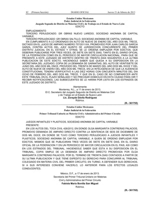 82 (Primera Sección) DIARIO OFICIAL Jueves 21 de febrero de 2013
Estados Unidos Mexicanos
Poder Judicial de la Federación
Juzgado Segundo de Distrito en Materias Civil y de Trabajo en el Estado de Nuevo León
EDICTO
EMPLAZAMIENTO
TERCERO PERJUDICADO: GR OBRAS NUEVO LAREDO, SOCIEDAD ANONIMA DE CAPITAL
VARIABLE.
TERCERO PERJUDICADO: GR OBRAS SALTILLO, SOCIEDAD ANONIMA DE CAPITAL VARIABLE.
EN CUMPLIMIENTO A LO ORDENADO EN AUTO DE NUEVE DE ENERO DEL AÑO DOS MIL TRECE,
DICTADO EN EL JUICIO DE AMPARO NUMERO 757/2011/I/A, PROMOVIDO POR JUAN CARLOS GARCIA
GARZA, CONTRA ACTOS DEL JUEZ QUINTO DE JURISDICCION CONCURRENTE DEL PRIMER
DISTRITO JUDICIAL EN EL ESTADO Y OTRAS, SE LE ORDENA EMPLAZAR POR EDICTOS, QUE
DEBERAN PUBLICARSE POR TRES VECES, DE SIETE EN SIETE DIAS, TANTO EN EL DIARIO OFICIAL
DE LA FEDERACION COMO EN EL PERIODICO DE MAYOR CIRCULACION NACIONAL, PARA QUE SE
PRESENTE A ESTE JUZGADO DE DISTRITO DENTRO DE TREINTA DIAS SIGUIENTES A LA ULTIMA
PUBLICACION DE ESTE EDICTO, HACIENDOLE SABER QUE QUEDA A SU DISPOSICION EN LA
SECRETARIA DEL JUZGADO, COPIA DE LA DEMANDA DE GARANTIAS, DEL AUTO DE VEINTISIETE DE
JUNIO DEL AÑO DOS MIL ONCE, PROVEIDO DEL TREINTA DE MARZO DEL AÑO DOS MIL DOCE Y DEL
AUTO DE NUEVE DE ENERO DEL AÑO DOS MIL TRECE, EN LA INTELIGENCIA DE QUE LA AUDIENCIA
CONSTITUCIONAL TENDRA VERIFICATIVO A LAS DIEZ HORAS CON CINCUENTA MINUTOS DEL DIA
OCHO DE FEBRERO DEL AÑO DOS MIL TRECE, Y QUE EN EL CASO DE NO COMPARECER ANTE
ESTE TRIBUNAL EN EL PLAZO SEÑALADO Y NO PRECISAR DOMICILIO EN ESTA CIUDAD PARA OIR Y
RECIBIR NOTIFICACIONES, LAS SUBSECUENTES SE LE HARAN POR LISTA EN LOS ESTRADOS DE
ESTE JUZGADO DE DISTRITO.
Atentamente
Monterrey, N.L., a 11 de enero de 2013.
El C. Secretario del Juzgado Segundo de Distrito en Materias Civil
y de Trabajo en el Estado de Nuevo León
Lic. Zorayda Dávila Rodríguez
Rúbrica.
(R.- 361755)
Estados Unidos Mexicanos
Poder Judicial de la Federación
Primer Tribunal Unitario en Materia Civil y Administrativa del Primer Circuito
EDICTO
JUEGOS INFANTILES Y PLASTICOS, SOCIEDAD ANONIMA DE CAPITAL VARIABLE
PRESENTE:
EN LOS AUTOS DEL TOCA CIVIL 426/2012, EN DONDE OLGA MARGARITA CONTRERAS PALACIOS,
PROMOVIO DEMANDA DE AMPARO DIRECTO CONTRA LA SENTENCIA DE SEIS DE DICIEMBRE DE
DOS MIL DOCE, EN DONDE SE TUVO COMO TERCERO PERJUDICADO A JUEGOS INFANTILES Y
PLASTICOS, SOCIEDAD ANONIMA DE CAPITAL VARIABLE, A QUIEN SE ORDENO EMPLAZAR POR
EDICTOS, MISMOS QUE SE PUBLICARAN TRES VECES DE SIETE EN SIETE DIAS, EN EL DIARIO
OFICIAL DE LA FEDERACION Y EN UN PERIODICO DE MAYOR CIRCULACION EN EL PAIS, ASI COMO
EN LOS ESTRADOS DEL TRIBUNAL, HACIENDOLE SABER QUE ESTA A SU DISPOSICION EN EL
TRIBUNAL, COPIA SIMPLE DE LA DEMANDA DE AMPARO DIRECTO PROMOVIDA POR OLGA
MARGARITA CONTRERAS PALACIOS, POR EL TERMINO DE TREINTA DIAS CONTADOS A PARTIR DE
SU ULTIMA PUBLICACION Y QUE TIENE EXPEDITO SU DERECHO PARA CONCURRIR AL TRIBUNAL
COLEGIADO EN MATERIA CIVIL DEL PRIMER CIRCUITO, EN TURNO, A DEFENDER SUS DERECHOS,
SI A SUS INTERESES CONVIENE HACERLO; LO ANTERIOR PARA LOS EFECTOS LEGALES
CONDUCENTES.
México, D.F., a 17 de enero de 2013.
Secretaria del Primer Tribunal Unitario en Materias
Civil y Administrativa del Primer Circuito
Fabiola María Bonilla San Miguel
Rúbrica.
(R.- 361765)
 