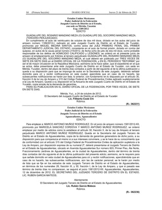 84 (Primera Sección) DIARIO OFICIAL Jueves 21 de febrero de 2013
Estados Unidos Mexicanos
Poder Judicial de la Federación
Juzgado Cuarto de Distrito en el Estado,
con sede en Mérida, Yucatán
Exp. 1189/2012
EDICTO
GUADALUPE DEL ROSARIO MANZANO MEZA (O) GUADALUPE DEL SOCORRO MANZANO MEZA.
(TERCERO PERJUDICADO)
En cumplimiento al auto de veinticuatro de octubre de dos mil doce, dictado en los autos del juicio de
amparo número 1189/2012-I, radicado en este Juzgado Cuarto de Distrito en el Estado de Yucatán,
promovido por MIGUEL MEDINA SANTOS, contra actos del JUEZ PRIMERO PENAL DEL PRIMER
DEPARTAMENTO JUDICIAL DEL ESTADO, consistente en el auto de formal prisión, dictado en contra del
quejoso, en autos de la causa penal número 215/2012, de fecha ocho de julio de dos mil doce, como probable
responsable de los delitos de HOMICIDIO CALIFICADO y LESIONES; se ordenó en el presente juicio de
amparo el emplazamiento por Edictos al tercero perjudicado GUADALUPE DEL ROSARIO MANZANO MEZA
(O) GUADALUPE DEL SOCORRO MANZANO MEZA, el cual deberá ser publicado por TRES VECES DE
SIETE EN SIETE DIAS en el DIARIO OFICIAL DE LA FEDERACION, y EN EL PERIODICO "REFORMA" por
ser el de mayor circulación en la República Mexicana; asimismo se le hace saber, que el expediente en el que
se actúa, debe presentarse ante este Juzgado Cuarto de Distrito en el Estado de Yucatán, con sede en
Mérida, Yucatán, dentro del plazo de treinta días contados a partir de del siguiente al de la última publicación y
queda a su disposición para que se imponga de autos en la Secretaría de este Juzgado, debiendo señalar
domicilio para oír y recibir notificaciones en esta ciudad, apercibida que en caso de no hacerlo, las
subsecuentes notificaciones se harán por lista; lo anterior, con fundamento en lo dispuesto por el artículo 30,
fracción II de la Ley de Amparo y 315 del Código Federal de Procedimientos Civiles aplicado supletoriamente
a la Ley de Amparo. Queda a su disposición en la Actuaría de este Juzgado Cuarto de Distrito en el Estado de
Yucatán, copia simple de la demanda de garantías.
PARA SU PUBLICACION EN EL DIARIO OFICIAL DE LA FEDERACION, POR TRES VECES, DE SIETE
EN SIETE DIAS.
Mérida, Yuc., a 24 de octubre de 2012.
El Secretario del Juzgado Cuarto de Distrito en el Estado de Yucatán
Lic. Filiberto Coob Chi
Rúbrica.
(R.- 362231)
Estados Unidos Mexicanos
Poder Judicial de la Federación
Juzgado Tercero de Distrito en el Estado
Aguascalientes, Aguascalientes
EDICTO
Para emplazar a: MARCO ANTONIO MUÑOZ RODRIGUEZ. En el juicio de amparo número 1581/2012-XII,
promovido por MARICELA SANCHEZ CORDOVA Y MARCO ANTONIO MUÑOZ RODRIGUEZ, se ordenó
emplazar por medio de edictos como lo establece el artículo 30, fracción II, de la Ley de Amparo al tercero
perjudicado MARCO ANTONIO MUÑOZ RODRIGUEZ. Queda en la Secretaría del Juzgado Tercero de
Distrito en el Estado de Aguascalientes, copia de la demanda de garantías generadora de dicho juicio, a su
disposición para que comparezca al mismo si a sus intereses conviniere, y se le hace de su conocimiento que
de conformidad con el artículo 315 del Código Federal de Procedimientos Civiles de aplicación supletoria a la
Ley de Amparo, por disposición expresa de su numeral 2º, deberá presentarse al Juzgado Tercero de Distrito
en el Estado de Aguascalientes; ubicado en Avenida Aguascalientes Sur número 603, Primer Piso, Ala Norte,
Fraccionamiento Jardines de Aguascalientes, en la ciudad de Aguascalientes, dentro del término de treinta
días contados del día siguiente al de la última publicación del presente edicto; asimismo, se le requiere para
que señale domicilio en esta ciudad de Aguascalientes para oír y recibir notificaciones, apercibiéndola que en
caso de no hacerlo, las subsecuentes notificaciones, aún las de carácter personal, se le harán por medio
de lista que se fije en los estrados de este Juzgado Tercero de Distrito en el Estado de Aguascalientes,
en términos de los numerales 28, fracción III, y 30, fracción I, de la Ley de Amparo, y que si pasado ese
término de treinta días no comparecen, se seguirá el juicio 1581/2012-XII. Aguascalientes, Aguascalientes,
12 de diciembre de 2012. EL SECRETARIO DEL JUZGADO TERCERO DE DISTRITO EN EL ESTADO.
LIC. RUBEN GARCIA MATEOS.
Atentamente
El Secretario del Juzgado Tercero de Distrito en el Estado de Aguascalientes
Lic. Rubén García Mateos
Rúbrica.
(R.- 362236)
 