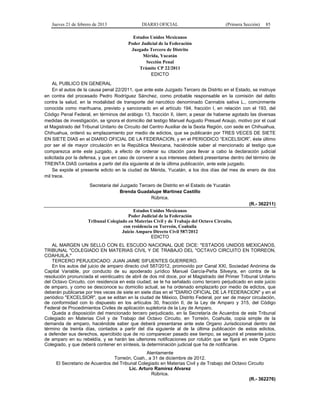 Jueves 21 de febrero de 2013 DIARIO OFICIAL (Primera Sección) 85
Estados Unidos Mexicanos
Poder Judicial de la Federación
Juzgado Tercero de Distrito
Mérida, Yucatán
Sección Penal
Trámite CP 22/2011
EDICTO
AL PUBLICO EN GENERAL
En el autos de la causa penal 22/2011, que ante este Juzgado Tercero de Distrito en el Estado, se instruye
en contra del procesado Pedro Rodríguez Sánchez, como probable responsable en la comisión del delito
contra la salud, en la modalidad de transporte del narcótico denominado Cannabis sativa L., comúnmente
conocida como marihuana, previsto y sancionado en el artículo 194, fracción I, en relación con el 193, del
Código Penal Federal, en términos del arábigo 13, fracción II, ídem; a pesar de haberse agotado las diversas
medidas de investigación, se ignora el domicilio del testigo Manuel Augusto Presuel Araujo, motivo por el cual
el Magistrado del Tribunal Unitario de Circuito del Centro Auxiliar de la Sexta Región, con sede en Chihuahua,
Chihuahua, ordenó su emplazamiento por medio de edictos, que se publicarán por TRES VECES DE SIETE
EN SIETE DIAS en el DIARIO OFICIAL DE LA FEDERACION, y en el PERIODICO “EXCELSIOR”, éste último
por ser el de mayor circulación en la República Mexicana, haciéndole saber al mencionado al testigo que
comparezca ante este juzgado, a efecto de ordenar su citación para llevar a cabo la declaración judicial
solicitada por la defensa, y que en caso de convenir a sus intereses deberá presentarse dentro del término de
TREINTA DIAS contados a partir del día siguiente al de la última publicación, ante este juzgado.
Se expide el presente edicto en la ciudad de Mérida, Yucatán, a los dos días del mes de enero de dos
mil trece.
Secretaria del Juzgado Tercero de Distrito en el Estado de Yucatán
Brenda Guadalupe Martínez Castillo
Rúbrica.
(R.- 362211)
Estados Unidos Mexicanos
Poder Judicial de la Federación
Tribunal Colegiado en Materias Civil y de Trabajo del Octavo Circuito,
con residencia en Torreón, Coahuila
Juicio Amparo Directo Civil 587/2012
EDICTO
AL MARGEN UN SELLO CON EL ESCUDO NACIONAL QUE DICE: "ESTADOS UNIDOS MEXICANOS,
TRIBUNAL "COLEGIADO EN MATERIAS CIVIL Y DE TRABAJO DEL "OCTAVO CIRCUITO EN TORREON,
COAHUILA."
TERCERO PERJUDICADO: JUAN JAIME SIFUENTES GUERRERO.
En los autos del juicio de amparo directo civil 587/2012, promovido por Canal XXI, Sociedad Anónima de
Capital Variable, por conducto de su apoderado jurídico Manuel García-Peña Silveyra, en contra de la
resolución pronunciada el veinticuatro de abril de dos mil doce, por el Magistrado del Primer Tribunal Unitario
del Octavo Circuito, con residencia en esta ciudad; se le ha señalado como tercero perjudicado en este juicio
de amparo, y como se desconoce su domicilio actual, se ha ordenado emplazarlo por medio de edictos, que
deberán publicarse por tres veces de siete en siete días en el "DIARIO OFICIAL DE LA FEDERACION" y en el
periódico "EXCELSIOR", que se editan en la ciudad de México, Distrito Federal, por ser de mayor circulación,
de conformidad con lo dispuesto en los artículos 30, fracción II, de la Ley de Amparo y 315, del Código
Federal de Procedimientos Civiles de aplicación supletoria de la Ley de Amparo.
Queda a disposición del mencionado tercero perjudicado, en la Secretaría de Acuerdos de este Tribunal
Colegiado en Materias Civil y de Trabajo del Octavo Circuito, en Torreón, Coahuila, copia simple de la
demanda de amparo, haciéndole saber que deberá presentarse ante este Organo Jurisdiccional dentro del
término de treinta días, contados a partir del día siguiente al de la última publicación de estos edictos,
a defender sus derechos, apercibido que de no comparecer pasado ese tiempo, se seguirá el presente juicio
de amparo en su rebeldía, y se harán las ulteriores notificaciones por rotulón que se fijará en este Organo
Colegiado, y que deberá contener en síntesis, la determinación judicial que ha de notificarse.
Atentamente
Torreón, Coah., a 31 de diciembre de 2012.
El Secretario de Acuerdos del Tribunal Colegiado en Materias Civil y de Trabajo del Octavo Circuito
Lic. Arturo Ramírez Alvarez
Rúbrica.
(R.- 362276)
 