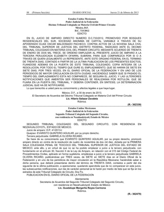 88 (Primera Sección) DIARIO OFICIAL Jueves 21 de febrero de 2013
Estados Unidos Mexicanos
Poder Judicial de la Federación
Décimo Tribunal Colegiado en Materia Civil del Primer Circuito
México, D.F.
D.C. 733/2012
EDICTO
EN EL JUICIO DE AMPARO DIRECTO NUMERO D.C.733/2012, PROMOVIDO POR BOSQUES
RESIDENCIALES DEL SUR, SOCIEDAD ANONIMA DE CAPITAL VARIABLE A TRAVES DE SU
APODERADO ELIAS OSCAR MALDONADO PACHECO, CONTRA ACTOS DE LA NOVENA SALA CIVIL
DEL TRIBUNAL SUPERIOR DE JUSTICIA DEL DISTRITO FEDERAL, RADICADO ANTE EL DECIMO
TRIBUNAL COLEGIADO EN MATERIA CIVIL DEL PRIMER CIRCUITO, MEDIANTE ACUERDO DE TREINTA
DE ENERO DE DOS MIL TRECE, SE ORDENO EMPLAZAR AL PRESENTE JUICIO DE AMPARO A LA
TERCERA PERJUDICADA ELIZABETH OFARRIL SUBIRAN, PARA QUE COMPAREZCA POR SI O A
TRAVES DE QUIEN LEGALMENTE LA REPRESENTE, ANTE ESTE ORGANO FEDERAL EN EL TERMINO
DE TREINTA DIAS, CONTADO A PARTIR DE LA ULTIMA PUBLICACION DE LOS PRESENTES EDICTOS,
FIJANDOSE ADEMAS EN LA PUERTA DE ESTE TRIBUNAL COLEGIADO, COPIA INTEGRA DE LA
RESOLUCION, POR TODO EL TIEMPO QUE DURE EL EMPLAZAMIENTO, QUE SE HARAN DE SIETE EN
SIETE DIAS, POR TRES VECES, EN EL DIARIO OFICIAL DE LA FEDERACION Y EN UNO DE LOS
PERIODICOS DE MAYOR CIRCULACION EN ESTA CIUDAD, HACIENDOLE SABER QUE SI PASADO EL
TIEMPO DEL EMPLAZAMIENTO ESTA NO COMPARECE, SE SEGUIRA EL JUICIO, Y LAS ULTERIORES
NOTIFICACIONES QUE AMERITEN SER PERSONALES SE REALIZARAN POR ROTULON, QUE SE
FIJARA EN LA PUERTA DEL TRIBUNAL, Y DEBERA CONTENER, EN SINTESIS, LA DETERMINACION
JUDICIAL QUE HA DE NOTIFICARSE.
Lo que transcribo a usted para su conocimiento y efectos legales a que haya lugar.
México, D.F., a 30 de enero de 2013.
El Secretario de Acuerdos del Décimo Tribunal Colegiado en Materia Civil del Primer Circuito
Lic. Hilario Salazar Zavaleta
Rúbrica.
(R.- 362339)
Estados Unidos Mexicanos
Poder Judicial de la Federación
Segundo Tribunal Colegiado del Segundo Circuito,
con residencia en Nezahualcóyotl, Estado de México
EDICTO
SEGUNDO TRIBUNAL COLEGIADO DEL SEGUNDO CIRCUITO, CON RESIDENCIA EN
NEZAHUALCOYOTL, ESTADO DE MEXICO.
Juicio de amparo: D.P. 41/2013-I
Quejoso: EVARISTO QUINTERO AGUILAR, por su propio derecho.
Tercera perjudicada: GABRIELA OLVERA RICAÑO.
Se hace de su conocimiento que EVARISTO QUINTERO AGUILAR, por su propio derecho, promovió
amparo directo en contra de la resolución de cuatro de noviembre de dos mil diez, dictada por la PRIMERA
SALA COLEGIADA PENAL DE TEXCOCO DEL TRIBUNAL SUPERIOR DE JUSTICIA DEL ESTADO DE
MEXICO; ante ello, y en virtud de que no se ha podido emplazar a juicio a la tercero perjudicada, con
fundamento en el artículo 30, fracción II de la Ley de Amparo, en relación con el 315 del Código Federal de
Procedimientos Civiles, aplicado en forma supletoria, emplácese a juicio a la tercero perjudicada GABRIELA
OLVERA RICAÑO, publicándose por TRES veces, de SIETE en SIETE días en el Diario Oficial de la
Federación y en uno de los periódicos de mayor circulación en la República Mexicana; haciéndole saber a
dicha persona, que deberá presentarse dentro del término de TREINTA DIAS, contados a partir del día
siguiente de la última publicación, a apersonarse; quedando apercibida que de no comparecer en este juicio,
las subsecuentes notificaciones, aun las de carácter personal se le harán por medio de lista que se fija en los
estrados de este Tribunal Colegiado de Circuito. Doy Fe.
PUBLICACION EN EL DIARIO OFICIAL DE LA FEDERACION
Atentamente
Secretaria de Acuerdos del Segundo Tribunal Colegiado del Segundo Circuito,
con residencia en Nezahualcóyotl, Estado de México
Lic. Guadalupe Margarita Reyes Carmona
Rúbrica.
(R.- 362479)
 