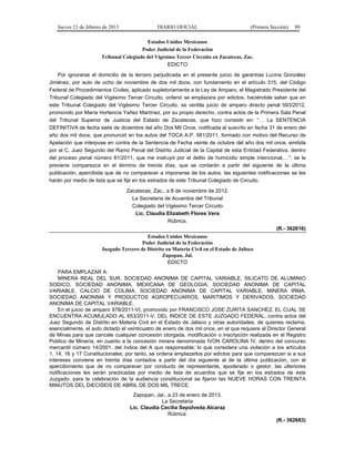 Jueves 21 de febrero de 2013 DIARIO OFICIAL (Primera Sección) 89
Estados Unidos Mexicanos
Poder Judicial de la Federación
Tribunal Colegiado del Vigésimo Tercer Circuito en Zacatecas, Zac.
EDICTO
Por ignorarse el domicilio de la tercero perjudicada en el presente juicio de garantías Lucina González
Jiménez, por auto de ocho de noviembre de dos mil doce, con fundamento en el artículo 315, del Código
Federal de Procedimientos Civiles, aplicado supletoriamente a la Ley de Amparo, el Magistrado Presidente del
Tribunal Colegiado del Vigésimo Tercer Circuito, ordenó se emplazara por edictos, haciéndole saber que en
este Tribunal Colegiado del Vigésimo Tercer Circuito, se ventila juicio de amparo directo penal 593/2012,
promovido por María Hortencia Yañez Martínez, por su propio derecho, contra actos de la Primera Sala Penal
del Tribunal Superior de Justicia del Estado de Zacatecas, que hizo consistir en: “… La SENTENCIA
DEFINITIVA de fecha siete de diciembre del año Dos Mil Once, notificada al suscrito en fecha 31 de enero del
año dos mil doce, que pronunció en los autos del TOCA A.P. 581/2011, formado con motivo del Recurso de
Apelación que interpuse en contra de la Sentencia de Fecha veinte de octubre del año dos mil once, emitida
por el C. Juez Segundo del Ramo Penal del Distrito Judicial de la Capital de esta Entidad Federativa, dentro
del proceso penal número 81/2011, que me instruyó por el delito de homicidio simple intencional,…”; se le
previene comparezca en el término de treinta días, que se contarán a partir del siguiente de la última
publicación, apercibida que de no comparecer a imponerse de los autos, las siguientes notificaciones se les
harán por medio de lista que se fije en los estrados de este Tribunal Colegiado de Circuito.
Zacatecas, Zac., a 8 de noviembre de 2012.
La Secretaria de Acuerdos del Tribunal
Colegiado del Vigésimo Tercer Circuito
Lic. Claudia Elizabeth Flores Vera
Rúbrica.
(R.- 362616)
Estados Unidos Mexicanos
Poder Judicial de la Federación
Juzgado Tercero de Distrito en Materia Civil en el Estado de Jalisco
Zapopan, Jal.
EDICTO
PARA EMPLAZAR A:
MINERA REAL DEL SUR, SOCIEDAD ANONIMA DE CAPITAL VARIABLE, SILICATO DE ALUMINIO
SODICO, SOCIEDAD ANONIMA, MEXICANA DE GEOLOGIA, SOCIEDAD ANONIMA DE CAPITAL
VARIABLE, CALCIO DE COLIMA, SOCIEDAD ANONIMA DE CAPITAL VARIABLE, MINERA IRMA,
SOCIEDAD ANONIMA Y PRODUCTOS AGROPECUARIOS, MARITIMOS Y DERIVADOS, SOCIEDAD
ANONIMA DE CAPITAL VARIABLE.
En el juicio de amparo 978/2011-VI, promovido por FRANCISCO JOSE ZURITA SANCHEZ, EL CUAL SE
ENCUENTRA ACUMULADO AL 653/2011-V, DEL INDICE DE ESTE JUZGADO FEDERAL, contra actos del
Juez Segundo de Distrito en Materia Civil en el Estado de Jalisco y otras autoridades, de quienes reclama,
esencialmente, el auto dictado el veinticuatro de enero de dos mil once, en el que requiere al Director General
de Minas para que cancele cualquier concesión otorgada, modificación o inscripción realizada en el Registro
Público de Minería, en cuanto a la concesión minera denominada IVON CAROLINA IV, dentro del concurso
mercantil número 14/2001, del índice del A quo responsable; lo que considera una violación a los artículos
1, 14, 16 y 17 Constitucionales; por tanto, se ordena emplazarlos por edictos para que comparezcan si a sus
intereses conviene en treinta días contados a partir del día siguiente al de la última publicación, con el
apercibimiento que de no comparecer por conducto de representante, apoderado o gestor, las ulteriores
notificaciones les serán practicadas por medio de lista de acuerdos que se fije en los estrados de este
Juzgado; para la celebración de la audiencia constitucional se fijaron las NUEVE HORAS CON TREINTA
MINUTOS DEL DIECISEIS DE ABRIL DE DOS MIL TRECE.
Zapopan, Jal., a 23 de enero de 2013.
La Secretaria
Lic. Claudia Cecilia Sepúlveda Alcaraz
Rúbrica.
(R.- 362683)
 