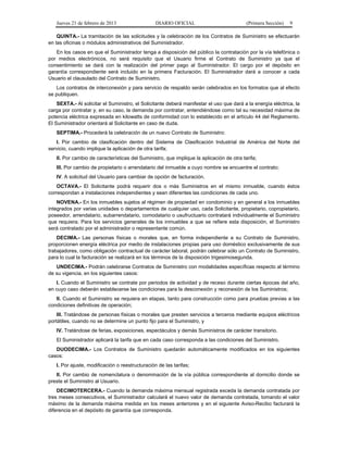 Jueves 21 de febrero de 2013 DIARIO OFICIAL (Primera Sección) 9
QUINTA.- La tramitación de las solicitudes y la celebración de los Contratos de Suministro se efectuarán
en las oficinas o módulos administrativos del Suministrador.
En los casos en que el Suministrador tenga a disposición del público la contratación por la vía telefónica o
por medios electrónicos, no será requisito que el Usuario firme el Contrato de Suministro ya que el
consentimiento se dará con la realización del primer pago al Suministrador. El cargo por el depósito en
garantía correspondiente será incluido en la primera Facturación. El Suministrador dará a conocer a cada
Usuario el clausulado del Contrato de Suministro.
Los contratos de interconexión y para servicio de respaldo serán celebrados en los formatos que al efecto
se publiquen.
SEXTA.- Al solicitar el Suministro, el Solicitante deberá manifestar el uso que dará a la energía eléctrica, la
carga por contratar y, en su caso, la demanda por contratar, entendiéndose como tal su necesidad máxima de
potencia eléctrica expresada en kilowatts de conformidad con lo establecido en el artículo 44 del Reglamento.
El Suministrador orientará al Solicitante en caso de duda.
SEPTIMA.- Procederá la celebración de un nuevo Contrato de Suministro:
I. Por cambio de clasificación dentro del Sistema de Clasificación Industrial de América del Norte del
servicio, cuando implique la aplicación de otra tarifa;
II. Por cambio de características del Suministro, que implique la aplicación de otra tarifa;
III. Por cambio de propietario o arrendatario del inmueble a cuyo nombre se encuentre el contrato;
IV. A solicitud del Usuario para cambiar de opción de facturación.
OCTAVA.- El Solicitante podrá requerir dos o más Suministros en el mismo inmueble, cuando éstos
correspondan a instalaciones independientes y sean diferentes las condiciones de cada uno.
NOVENA.- En los inmuebles sujetos al régimen de propiedad en condominio y en general a los inmuebles
integrados por varias unidades o departamentos de cualquier uso, cada Solicitante, propietario, copropietario,
poseedor, arrendatario, subarrendatario, comodatario o usufructuario contratará individualmente el Suministro
que requiera. Para los servicios generales de los inmuebles a que se refiere esta disposición, el Suministro
será contratado por el administrador o representante común.
DECIMA.- Las personas físicas o morales que, en forma independiente a su Contrato de Suministro,
proporcionen energía eléctrica por medio de instalaciones propias para uso doméstico exclusivamente de sus
trabajadores, como obligación contractual de carácter laboral, podrán celebrar sólo un Contrato de Suministro,
para lo cual la facturación se realizará en los términos de la disposición trigesimosegunda.
UNDECIMA.- Podrán celebrarse Contratos de Suministro con modalidades específicas respecto al término
de su vigencia, en los siguientes casos:
I. Cuando el Suministro se contrate por periodos de actividad y de receso durante ciertas épocas del año,
en cuyo caso deberán establecerse las condiciones para la desconexión y reconexión de los Suministros;
II. Cuando el Suministro se requiera en etapas, tanto para construcción como para pruebas previas a las
condiciones definitivas de operación;
III. Tratándose de personas físicas o morales que presten servicios a terceros mediante equipos eléctricos
portátiles, cuando no se determine un punto fijo para el Suministro, y
IV. Tratándose de ferias, exposiciones, espectáculos y demás Suministros de carácter transitorio.
El Suministrador aplicará la tarifa que en cada caso corresponda a las condiciones del Suministro.
DUODECIMA.- Los Contratos de Suministro quedarán automáticamente modificados en los siguientes
casos:
I. Por ajuste, modificación o reestructuración de las tarifas;
II. Por cambio de nomenclatura o denominación de la vía pública correspondiente al domicilio donde se
preste el Suministro al Usuario.
DECIMOTERCERA.- Cuando la demanda máxima mensual registrada exceda la demanda contratada por
tres meses consecutivos, el Suministrador calculará el nuevo valor de demanda contratada, tomando el valor
máximo de la demanda máxima medida en los meses anteriores y en el siguiente Aviso-Recibo facturará la
diferencia en el depósito de garantía que corresponda.
 