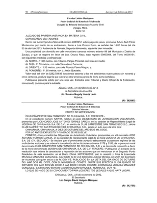 90 (Primera Sección) DIARIO OFICIAL Jueves 21 de febrero de 2013
Estados Unidos Mexicanos
Poder Judicial del Estado de Michoacán
Juzgado de Primera Instancia en Materia Civil
Zacapu, Mich.
EDICTO
JUZGADO DE PRIMERA INSTANCIA EN MATERIA CIVIL.
CONVOCANDO LICITADORES
Dentro del Juicio Ejecutivo Mercantil número 488/2012, sobre pago de pesos, promueve Arturo Abdi Pérez
Moctezuma, por medio de su endosatario, frente a Luis Orozco Razo, se señalan las 14:00 horas del día
03 de abril de 2013, Audiencia de Remate, Segunda Almoneda, siguiente bien inmueble:
Una propiedad con domicilio en calle venustiano carranza número exterior 89 del Municipio y Distrito de
Zacapu, y que se registra en favor de Luis Orozco Razo, bajo registro 00000004, del Tomo 00000191,
con siguientes medidas y colindancias:
AL NORTE.- 11.00 metros, con Tiburcio Vargas Pimentel, con linea en medio;
AL SUR.- 11.55 metros, con calle Venustiano Carranza;
AL ORIENTE.- 11.55 metros, con calle Ricardo Flores Magon; y,
AL PONIENTE.- 11.55 metros, con J. Jesús Quezada.
Valor total del bien de $262,709.95 doscientos sesenta y dos mil setecientos nueve pesos con noventa y
cinco centavos, postura legal la que cubra las dos terceras partes de dicha suma señalada.
Publíquese presente edicto por una sola vez, Estrados este Tribunal y Diario Oficial de la Federación,
convocando postores para la subasta.
Zacapu, Mich., a 6 de febrero de 2013.
La Secretaria de Acuerdos
Lic. Susana Magaly Huerta León
Rúbrica.
(R.- 362697)
Estados Unidos Mexicanos
Poder Judicial del Estado de Chihuahua
Distrito Morelos
EDICTO DE NOTIFICACION
CLUB CAMPESTRE SAN FRANCISCO DE CHIHUAHUA, S.C. PRESENTE.-
En el expediente número 1267/11, relativo al juicio DILIGENCIAS DE JURISDICCION VOLUNTARIA,
promovido por LICENCIADO JOSE ANTONIO TORRES GARCIA, en su carácter de Representante Legal de
JIDOSHA DE CHIHUAHUA S.A. DE C.V., en contra de CLUB CAMPESTRE SAN FRANCISCO S.C., ahora
CLUB CAMPESTRE SAN FRANCISCO DE CHIHUAHUA, S.C., existe un auto que a la letra dice:
CHIHUAHUA, CHIHUAHUA, A DIEZ DE OCTUBRE DEL AÑO DOS MIL DOCE.
POR LO ANTES EXPUESTO Y FUNDADO SE RESUELVE:
PRIMERO.- Han procedido las Diligencias de Jurisdicción Voluntaria, promovidas por el Licenciado JOSE
ANTONIO TORRES GARCIA, en su carácter de representante legal de la moral JIDOSHA DE CHIHUAHUA,
S.A. DE C.V. SEGUNDO.- Se declara que el promovente acreditó debidamente la posesión legítima de las
multicitadas acciones y se ordena la cancelación de las Acciones números 0179 y 0180, de la persona moral
denominada CLUB CAMPESTRE SAN FRANCISCO DE CHIHUAHUA, S.C. y se decreta la reposición a favor
de la moral denominada JIDOSHA DE CHIHUAHUA, S.A. DE C.V. TERCERO.- Publíquese un extracto de la
resolución que ordena la cancelación y reposición de las acciones que se mencionan en el Segundo Punto
Resolutivo de esta resolución, en el Diario Oficial. NOTIFIQUESE: Así, lo resolvió y firma la Licenciada
MICAELA MINJAREZ GONZALEZ, Juez Sexto de lo Civil del Distrito Judicial Morelos, en unión del Secretario
de Acuerdos con quien actúa y da fe. DOY FE. PUBLICADO EN LA LISTA DEL DIA ONCE DE OCTUBRE
DEL AÑO DOS MIL DOCE, CON EL NUMERO 68. CONSTE. SURTE SUS EFECTOS EL DIA QUINCE DE
OCTUBRE DEL AÑO DOS MIL DOCE A LAS DOCE HORAS. CONSTE. LICENCIADA MICAELA MINJAREZ
GONZALEZ.- LICENCIADO SERGIO DAVID HOLGUIN MARQUEZ.- RUBRICAS.- DOY FE.
LO QUE SE HACE DE SU CONOCIMIENTO PARA LOS EFECTOS LEGALES A QUE HAYA LUGAR.
Chihuahua, Chih., a 8 de noviembre de 2012.
El Secretario
Lic. Sergio David Holguín Márquez
Rúbrica.
(R.- 362705)
 