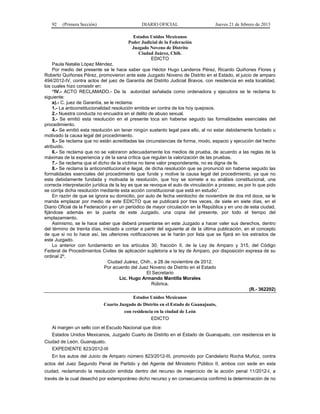 92 (Primera Sección) DIARIO OFICIAL Jueves 21 de febrero de 2013
Estados Unidos Mexicanos
Poder Judicial de la Federación
Juzgado Noveno de Distrito
Ciudad Juárez, Chih.
EDICTO
Paula Natalie López Méndez.
Por medio del presente se le hace saber que Héctor Hugo Landeros Pérez, Ricardo Quiñones Flores y
Roberto Quiñones Pérez, promovieron ante este Juzgado Noveno de Distrito en el Estado, el juicio de amparo
494/2012-IV, contra actos del juez de Garantía del Distrito Judicial Bravos, con residencia en esta localidad,
los cuales hizo consistir en:
“IV.- ACTO RECLAMADO.- De la autoridad señalada como ordenadora y ejecutora se le reclama lo
siguiente:
a).- C. juez de Garantía, se le reclama:
1.- La anticonstitucionalidad resolución emitida en contra de los hoy quejosos.
2.- Nuestra conducta no encuadra en el delito de abuso sexual.
3.- Se emitió esta resolución en el presente toca sin haberse seguido las formalidades esenciales del
procedimiento.
4.- Se emitió esta resolución sin tener ningún sustento legal para ello, al no estar debidamente fundado u
motivado la causa legal del procedimiento.
5.- Se reclama que no están acreditadas las circunstancias de forma, modo, espacio y ejecución del hecho
atribuido.
6.- Se reclama que no se valoraron adecuadamente los medios de prueba, de acuerdo a las reglas de la
máximas de la experiencia y de la sana crítica que regulan la valorización de las pruebas.
7.- Se reclama que el dicho de la víctima no tiene valor preponderante, no es digna de fe.
8.- Se reclama la anticonstitucional e ilegal, de dicha resolución que se pronunció sin haberse seguido las
formalidades esenciales del procedimiento que funde y motive la causa legal del procedimiento, ya que no
esta debidamente fundada y motivada la resolución, que hoy se somete a su análisis constitucional, una
correcta interpretación jurídica de la ley es que se revoque el auto de vinculación a proceso, es por lo que pido
se corrija dicha resolución mediante esta acción constitucional que está en estudio”.
En razón de que se ignora su domicilio, por auto de fecha veintiocho de noviembre de dos mil doce, se le
manda emplazar por medio de este EDICTO que se publicará por tres veces, de siete en siete días, en el
Diario Oficial de la Federación y en un periódico de mayor circulación en la República y en uno de esta ciudad,
fijándose además en la puerta de este Juzgado, una copia del presente, por todo el tiempo del
emplazamiento.
Asimismo, se le hace saber que deberá presentarse en este Juzgado a hacer valer sus derechos, dentro
del término de treinta días, iniciado a contar a partir del siguiente al de la última publicación, en el concepto
de que si no lo hace así, las ulteriores notificaciones se le harán por lista que se fijará en los estrados de
este Juzgado.
Lo anterior con fundamento en los artículos 30, fracción II, de la Ley de Amparo y 315, del Código
Federal de Procedimientos Civiles de aplicación supletoria a la ley de Amparo, por disposición expresa de su
ordinal 2º.
Ciudad Juárez, Chih., a 28 de noviembre de 2012.
Por acuerdo del Juez Noveno de Distrito en el Estado
El Secretario
Lic. Hugo Armando Mantilla Morales
Rúbrica.
(R.- 362202)
Estados Unidos Mexicanos
Cuarto Juzgado de Distrito en el Estado de Guanajuato,
con residencia en la ciudad de León
EDICTO
Al margen un sello con el Escudo Nacional que dice:
Estados Unidos Mexicanos, Juzgado Cuarto de Distrito en el Estado de Guanajuato, con residencia en la
Ciudad de León, Guanajuato.
EXPEDIENTE 823/2012-III
En los autos del Juicio de Amparo número 823/2012-III, promovido por Candelario Rocha Muñoz, contra
actos del Juez Segundo Penal de Partido y del Agente del Ministerio Público II, ambos con sede en esta
ciudad, reclamando la resolución emitida dentro del recurso de inejercicio de la acción penal 11/2012-I, a
través de la cual desechó por extemporáneo dicho recurso y en consecuencia confirmó la determinación de no
 