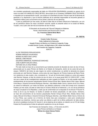 94 (Primera Sección) DIARIO OFICIAL Jueves 21 de febrero de 2013
me consideró penalmente responsable del delito de VIOLACION EQUIPARADA (cometido en agravio de la
menor de edad VIVI ANGELICA CRUZ REYES), denunciado por el ciudadano GERMAIN CRUZ SUCHIAPA,
e imputado por la representación social", que queda en la Secretaría de este Tribunal copia de la demanda de
garantías a su disposición y que el informe justificado de la autoridad responsable se encuentra glosado al
expediente relativo para conocimiento de las partes y ejercicio de sus derechos.
Y para su publicación por tres veces, de siete en siete días en el Diario Oficial de la Federación y en uno
de los periódicos diarios de mayor circulación nacional, expido el presente edicto en la ciudad de Mérida,
Yucatán, a los cuatro días del mes de diciembre de dos mil doce.
El Secretario de Acuerdos del Tribunal Colegiado en Materias
Penal y Administrativa del Decimocuarto Circuito
Lic. Francisco Gabriel Brito Marín
Rúbrica.
(R.- 362214)
Estados Unidos Mexicanos
Poder Judicial de la Federación
Juzgado Primero de Distrito en el Estado de Campeche, Camp.
Avenida Patricio Trueba y de Regil número 245, colonia San Rafael,
San Francisco de Campeche, Campeche
EDICTO
A LOS TERCEROS PERJUDICADOS:
ROMAN ENRIQUE EHUAN MOO.
MOISES ALONZO DIAZ LOPEZ.
MANUEL CIME MAZUN.
EDUARDO EMMANUEL RODRIGUEZ SANCHEZ.
JOSE ALBERTO BALAN CANUL.
ANTONIO DE LA CRUZ PEREZ.
Por este medio se hace de su conocimiento que mediante proveído de dieciséis de enero de dos mil trece,
pronunciado por la Jueza Primero de Distrito en el Estado de Campeche, dentro de los autos del juicio de
amparo 1200/2012 del índice de este órgano de control constitucional, se admitió la demanda de amparo
promovida por Joel Ramírez Vázquez, contra actos del Juez Segundo de Primera Instancia del Ramo Penal,
con residencia en esta ciudad y otra, consistente en: “el auto de formal prisión dictado en contra del quejoso
Joel Ramírez Vázquez, el diez de octubre de dos mil doce, en la causa penal 0401/12-13/00141/2PI”, y toda
vez que a pesar de las investigaciones realizadas por este Juzgado de Distrito, no ha sido posible realizar el
emplazamiento de los terceros perjudicados Román Enrique Ehuan Moo, Moisés Alonzo Díaz López, Manuel
Cime Mazun, Eduardo Emmanuel Rodríguez Sánchez, José Alberto Balán Canul y Antonio de la Cruz Pérez,
se ordenó la notificación, por medio de edictos, que deberán publicarse a costa del Consejo de la Judicatura
Federal, por tres veces, de siete en siete días en el Diario Oficial de la Federación, y en uno de los periódicos
de mayor circulación en la República; y dado que de conformidad con lo dispuesto en el artículo 5º fracción III,
inciso a) de la Ley de Amparo, le resulta el carácter de tercera perjudicada, en este asunto. Asimismo,
se hace del conocimiento de los terceros perjudicados Román Enrique Ehuan Moo, Moisés Alonzo Díaz
López, Manuel Cime Mazun, Eduardo Emmanuel Rodríguez Sánchez, José Alberto Balán Canul y Antonio de
la Cruz Pérez, que cuentan con el término de treinta días para comparecer a este juicio constitucional
a defender sus derechos, mismos que surten sus efectos a partir de la última publicación de tales edictos,
tal como lo establece el artículo 30, fracción II, de la citada ley de la materia, en relación con el 315 del Código
Federal de Procedimientos Civiles de aplicación supletoria a la Ley de Amparo.
San Francisco de Campeche, Camp., a 16 de enero de 2013.
Jueza Primero de Distrito en el Estado
Miriam de Jesús Cámara Patrón
Rúbrica.
(R.- 362224)
 