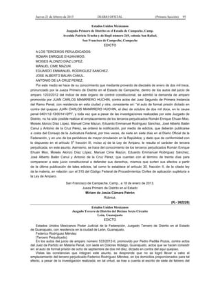 Jueves 21 de febrero de 2013 DIARIO OFICIAL (Primera Sección) 95
Estados Unidos Mexicanos
Juzgado Primero de Distrito en el Estado de Campeche, Camp.
Avenida Patricio Trueba y de Regil número 245, colonia San Rafael,
San Francisco de Campeche, Campeche
EDICTO
A LOS TERCEROS PERJUDICADOS:
ROMAN ENRIQUE EHUAN MOO.
MOISES ALONZO DIAZ LOPEZ.
MANUEL CIME MAZUN.
EDUARDO EMMANUEL RODRIGUEZ SANCHEZ.
JOSE ALBERTO BALAN CANUL.
ANTONIO DE LA CRUZ PEREZ.
Por este medio se hace de su conocimiento que mediante proveído de dieciséis de enero de dos mil trece,
pronunciado por la Jueza Primero de Distrito en el Estado de Campeche, dentro de los autos del juicio de
amparo 1203/2012 del índice de este órgano de control constitucional, se admitió la demanda de amparo
promovida por JUAN CARLOS MANRRERO HUCHIN, contra actos del Juez Segundo de Primera Instancia
del Ramo Penal, con residencia en esta ciudad y otra, consistente en: “el auto de formal prisión dictado en
contra del quejoso JUAN CARLOS MANRRERO HUCHIN, el diez de octubre de dos mil doce, en la causa
penal 0401/12-13/00141/2PI”, y toda vez que a pesar de las investigaciones realizadas por este Juzgado de
Distrito, no ha sido posible realizar el emplazamiento de los terceros perjudicados Román Enrique Ehuan Moo,
Moisés Alonzo Díaz López, Manuel Cime Mazun, Eduardo Emmanuel Rodríguez Sánchez, José Alberto Balán
Canul y Antonio de la Cruz Pérez, se ordenó la notificación, por medio de edictos, que deberán publicarse
a costa del Consejo de la Judicatura Federal, por tres veces, de siete en siete días en el Diario Oficial de la
Federación, y en uno de los periódicos de mayor circulación en la República; y dado que de conformidad con
lo dispuesto en el artículo 5o
fracción III, inciso a) de la Ley de Amparo, le resulta el carácter de tercera
perjudicada, en este asunto. Asimismo, se hace del conocimiento de los terceros perjudicados Román Enrique
Ehuan Moo, Moisés Alonzo Díaz López, Manuel Cime Mazun, Eduardo Emmanuel Rodríguez Sánchez,
José Alberto Balán Canul y Antonio de la Cruz Pérez, que cuentan con el término de treinta días para
comparecer a este juicio constitucional a defender sus derechos, mismos que surten sus efectos a partir
de la última publicación de tales edictos, tal como lo establece el artículo 30, fracción II, de la citada ley
de la materia, en relación con el 315 del Código Federal de Procedimientos Civiles de aplicación supletoria a
la Ley de Amparo.
San Francisco de Campeche, Camp., a 18 de enero de 2013.
Jueza Primero de Distrito en el Estado
Miriam de Jesús Cámara Patrón
Rúbrica.
(R.- 362228)
Estados Unidos Mexicanos
Juzgado Tercero de Distrito del Décimo Sexto Circuito
León, Guanajuato
EDICTO
Estados Unidos Mexicanos Poder Judicial de la Federación, Juzgado Tercero de Distrito en el Estado
de Guanajuato, con residencia en la ciudad de León, Guanajuato.
Federico Rodríguez Méndez
(Tercero Perjudicado)
En los autos del juicio de amparo número 533/2012-II, promovido por Pedro Padilla Pozos, contra actos
del Juez de Partido en Materia Penal, con sede en Dolores Hidalgo, Guanajuato, actos que se hacen consistir
en: el auto de formal prisión de ocho de septiembre de dos mil diez, dictado en contra del aquí quejoso.
Vistas las constancias que integran este asunto, se desprende que no se logró llevar a cabo el
emplazamiento del tercero perjudicado Federico Rodríguez Méndez, en los domicilios proporcionados para tal
efecto, a pesar de la investigación realizada; en tal virtud, se trae a cuenta el escrito de siete de febrero del
 
