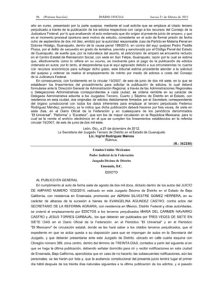 96 (Primera Sección) DIARIO OFICIAL Jueves 21 de febrero de 2013
año en curso, presentado por la parte quejosa, mediante el cual solicita que se emplace al citado tercero
perjudicado a través de la publicación de los edictos respectivos con cargo a los recursos del Consejo de la
Judicatura Federal; por lo que analizando el acto reclamado que dio origen al presente juicio de amparo, y que
en el momento procesal oportuno será motivo de estudio, consistente en el auto de formal prisión de fecha
ocho de septiembre de dos mil diez, emitido por la autoridad responsable Juez de Partido en Materia Penal en
Dolores Hidalgo, Guanajuato, dentro de la causa penal 199/2010, en contra del aquí quejoso Pedro Padilla
Pozos, por el delito de secuestro en grado de tentativa, previsto y sancionado por el Código Penal del Estado
de Guanajuato, de suerte que, por la naturaleza del asunto, el peticionario de amparo se encuentra recluido
en el Centro Estatal de Reinserción Social, con sede en San Felipe, Guanajuato; razón por la cual se estima
que, efectivamente como lo refiere en su ocurso, es insolvente para el pago de la publicación de edictos
ordenada en autos; por lo tanto, al desprenderse que el aquí agraviado debido a sus circunstancias no cuenta
con recursos económicos para sufragar dicho gasto, este tribunal estima procedente atender a la solicitud
del quejoso y ordenar se realice el emplazamiento de mérito por medio de edictos a costa del Consejo
de la Judicatura Federal.
En consecuencia, con fundamento en la circular 19/2007, de seis de junio de dos mil siete, en la que se
establecen los lineamientos del procedimiento para solicitar la publicación de edictos, la cual deberá
formularse ante la Dirección General de Administración Regional, a través de las Administraciones Regionales
o Delegaciones Administrativas correspondientes a cada ciudad, se ordena remitirle en su carácter de
Delegada Administrativa adscrita a los Juzgados Tercero, Cuarto y Séptimo de Distrito en el Estado, con
residencia en esta ciudad, dos originales de edictos debidamente firmados por el Secretario correspondiente
del órgano jurisdiccional con todos los datos inherentes para emplazar al tercero perjudicado Federico
Rodríguez Méndez; asimismo, se le indica que dicha publicación deberá hacerse por tres veces, de siete en
siete días, en el Diario Oficial de la Federación y en cualesquiera de los periódicos denominados
“El Universal”, “Reforma” y “Excelsior”, que son los de mayor circulación en la República Mexicana; para lo
cual se le remite el archivo electrónico en el que se cumplen los lineamientos establecidos en la referida
circular 19/2007, de seis de junio de dos mil siete.
León, Gto., a 21 de diciembre de 2012.
La Secretaria del Juzgado Tercero de Distrito en el Estado de Guanajuato
Lic. Ingrid Rodríguez Mainou
Rúbrica.
(R.- 362230)
Estados Unidos Mexicanos
Poder Judicial de la Federación
Juzgado Décimo de Distrito
Ensenada, B.C.
EDICTO
AL PUBLICO EN GENERAL
En cumplimiento al auto de fecha siete de agosto de dos mil doce, dictado dentro de los autos del JUICIO
DE AMPARO NUMERO 1032/2010, radicado en este Juzgado Décimo de Distrito en el Estado de Baja
California, con residencia en Ensenada, promovido por ADRIAN SILVESTRE GOMEZ HERRERA, en su
carácter de albacea de la sucesión a bienes de EVANGELINA AGUNDEZ CASTRO, contra actos del
SECRETARIO DE LA REFORMA AGRARIA, con residencia en México, Distrito Federal y otras autoridades,
se ordenó el emplazamiento por EDICTOS a los terceros perjudicados MARIA DEL CARMEN NAVARRO
CASTRO y JESUS TORRES CARBAJAL, los que deberán ser publicados por TRES VECES DE SIETE EN
SIETE DIAS en el Diario Oficial de la Federación, en el Periódico "El Universal" y en el Periódico
"El Mexicano" de circulación estatal, donde se les hará saber a los citados terceros perjudicados, que el
expediente en que se actúa queda a su disposición para que se impongan de autos en la Secretaría del
Juzgado, y que deberán presentarse ante este Juzgado de Distrito, ubicado en calle cuarta esquina con
Obregón número 389, zona centro, dentro del término de TREINTA DIAS, contados a partir del siguiente al en
que se haga la última publicación, debiendo señalar domicilio para oír y recibir notificaciones en esta ciudad
de Ensenada, Baja California, apercibidos que en caso de no hacerlo, las subsecuentes notificaciones, aún las
personales, se les harán por lista y, que la audiencia constitucional del presente juicio tendrá lugar el primer
día hábil después de los treinta días naturales siguientes a la última publicación de los edictos, y si pasado
 