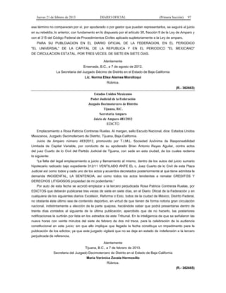 Jueves 21 de febrero de 2013 DIARIO OFICIAL (Primera Sección) 97
ese término no comparecen por sí, por apoderado o por gestor que puedan representarlos, se seguirá el juicio
en su rebeldía; lo anterior, con fundamento en lo dispuesto por el artículo 30, fracción II de la Ley de Amparo y
con el 315 del Código Federal de Procedimientos Civiles aplicado supletoriamente a la Ley de amparo.
PARA SU PUBLCIACION EN EL DIARIO OFICIAL DE LA FEDERACION, EN EL PERIODICO
"EL UNIVERSAL" DE LA CAPITAL DE LA REPUBLICA Y EN EL PERIODICO "EL MEXICANO"
DE CIRCULACION ESTATAL, POR TRES VECES, DE SIETE EN SIETE DIAS.
Atentamente
Ensenada, B.C., a 7 de agosto de 2012.
La Secretaria del Juzgado Décimo de Distrito en el Estado de Baja California
Lic. Norma Elisa Alamea Morolloqui
Rúbrica.
(R.- 362663)
Estados Unidos Mexicanos
Poder Judicial de la Federación
Juzgado Decimotercero de Distrito
Tijuana, B.C.
Secretaría Amparo
Juicio de Amparo 483/2012
EDICTO
Emplazamiento a Rosa Patricia Contreras Ruelas. Al margen, sello Escudo Nacional, dice: Estados Unidos
Mexicanos, Juzgado Decimotercero de Distrito, Tijuana, Baja California.
Juicio de Amparo número 483/2012, promovido por T.I.M.L. Sociedad Anónima de Responsabilidad
Limitada de Capital Variable, por conducto de su apoderado Brian Antonio Reyes Aguilar, contra actos
del juez Cuarto de lo Civil del Partido Judicial de Tijuana, con sede en esta ciudad, de los cuales reclama
lo siguiente:
“La falta del legal emplazamiento a juicio y llamamiento al mismo, dentro de los autos del juicio sumario
hipotecario radicado bajo expediente 312/11 VENTILADO ANTE EL c. Juez Cuarto de lo Civil de esta Plaza
Judicial así como todos y cada uno de los actos y acuerdos decretados posteriormente al que tiene admitida la
demanda INCIDENTAL, LA SENTENCIA, así como todos los actos tendientes a rematar CREDITOS Y
DERECHOS LITIGIOSOS propiedad de mi poderdante.”
Por auto de esta fecha se acordó emplazar a la tercero perjudicada Rosa Patricia Contreras Ruelas, por
EDICTOS que deberán publicarse tres veces de siete en siete días, en el Diario Oficial de la Federación y en
cualquiera de los siguientes diarios Excélsior, Reforma o Esto, todos de la ciudad de México, Distrito Federal,
no obstante éste último sea de contenido deportivo, en virtud de que tienen de forma notoria gran circulación
nacional, indistintamente a elección de la parte quejosa, haciéndole saber que podrá presentarse dentro de
treinta días contados al siguiente de la última publicación, apercibido que de no hacerlo, las posteriores
notificaciones le surtirán por lista en los estrados de este Tribunal. En la inteligencia de que se señalaron las
nueve horas con veinte minutos del siete de febrero de dos mil trece, para la celebración de la audiencia
constitucional en este juicio; sin que ello implique que llegada la fecha constituya un impedimento para la
publicación de los edictos; ya que este juzgado vigilará que no se deje en estado de indefensión a la tercero
perjudicada de referencia.
Atentamente
Tijuana, B.C., a 7 de febrero de 2013.
Secretaria del Juzgado Decimotercero de Distrito en el Estado de Baja California
María Verónica Zavala Hermosillo
Rúbrica.
(R.- 362665)
 