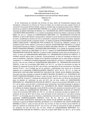 98 (Primera Sección) DIARIO OFICIAL Jueves 21 de febrero de 2013
Estados Unidos Mexicanos
Poder Judicial del Estado de Nuevo León
Juzgado Primero de Jurisdicción Concurrente del Primer Distrito Judicial
Monterrey, N.L.
EDICTO
El día 19-diecinueve de diciembre del 2012-dos mil doce, dentro del Procedimiento Especial sobre
Cancelación y Reposición por Extravío de Títulos de Crédito que se tramita ante este Juzgado Primero de
Jurisdicción Concurrente del Primer Distrito Judicial en el Estado bajo el expediente judicial número 485/2012,
promovido por ADOLFO JAVIER MARTINEZ TREVIÑO en su carácter de Apoderado General para Pleitos y
Cobranzas de BANCO NACIONAL DE MEXICO, S.A., INTEGRANTE DEL GRUPO FINANCIERO BANAMEX;
y ZACARIAS PEÑA MALDONADO, en su carácter de Apoderado General para Pleitos y Cobranzas de HARI
MASA, S.A. De C.V., respecto de ALMACENADORA MERCADER, S.A., ORGANIZACION AUXILIAR DE
CREDITO, se dictó el fallo definitivo correspondiente, mediante el cual se decretó procedente el procedimiento
de mérito, acreditándose el extravío así como la cancelación y reposición de diversos documentos, resolución
de la cual se procede trascribir el siguiente extracto: “se declara procedente el PROCEDIMIENTO ESPECIAL
SOBRE CANCELACION Y REPOSICION POR EXTRAVIO DE TITULOS DE CREDITO, tramitado en el
expediente judicial número 485/2012, promovido por ADOLFO JAVIER MARTINEZ TREVIÑO en su carácter
de Apoderado General para Pleitos y Cobranzas de BANCO NACIONAL MEXICO, S.A., INTEGRANTE DEL
GRUPO FINANCIERO BANAMEX; y ZACARIAS PEÑA MALDONADO, en su carácter de Apoderado General
para Pleitos y Cobranzas de HARI MASA, S.A. DE C.V.; respecto de ALMACENADORA MERCADER, S.A.,
ORGANIZACION AUXILIAR DE CREDITO; Io anterior al haber acreditado la parte actora los elementos de su
acción, en tanto que ALMACENADORA MERCADER, S.A., ORGANIZACION AUXILIAR DE CREDITO, no
manifestó oposición alguna sobre el particular. Consecuentemente, se tiene por acreditado el extravío así
como la cancelación y reposición, respecto de los siguientes documentos que en copia simple se anexaron,
constantes en: 1.- Certificado de Depósito Negociable número B-85102, de fecha 27 -veintisiete de diciembre
del 2011 -dos mil once, emitido por ALMACENADORA MERCADER, S.A., ORGANIZACION AUXILIAR DE
CREDITO, a favor de la accionante HARI MASA, S.A. DE C.V., con fecha de vencimiento de plazo de
depósito 24 -veinticuatro de junio del 2012 -dos mil doce, cuya descripción de las mercancías es "maíz blanco
nacional PV.2011", con el tonelaje que ahí se menciona, y plasmándose como precio de la mercancía
declarado por el depositante COMERCIALIZADORA GRAFECA, S.P.R. DE R.L. DE C.V., el monto de
$2'650,000.00 (DOS MILLONES SEISCIENTOS CINCUENTA MIL PESOS 00/100 MONEDA NACIONAL),
documento que fuera endosado en garantía de BANCO NACIONAL DE MEXICO, S.A., INTEGRANTE DEL
GRUPO FINANCIERO BANAMEX en fecha 4 -cuatro de enero del 2012 -dos mil doce. 2.- Bono de Prenda
número B-85102, de fecha 27 -veintisiete de diciembre del 2011 -dos mil once, con fecha de vencimiento de
plazo de depósito 24 -veinticuatro de junio del 2012 -dos mil doce, emitido por ALMACENADORA
MERCADER, S.A., ORGANIZACION AUXILIAR DE CREDITO, a favor de la accionante HARI MASA, S.A. DE
C.V., por la misma. suma de dinero y mercancías antes mencionadas, documental endosada en garantía a
favor de BANCO NACIONAL DE MEXICO, S.A., INTEGRANTE DEL GRUPO FINANCIERO BANAMEX.
3.- Certificado de Depósito Negociable número B-85149, de fecha 28 -veintiocho de diciembre del 2011 -dos
mil once, emitido por ALMACENADORA MERCADER, S.A., ORGANIZACION AUXILIAR DE CREDITO,
a favor de la accionante HARI MASA, S.A. DE C.V., con fecha de vencimiento de plazo de depósito el 25 -
veinticinco de junio del 2012 -dos mil doce, cuya descripción de las mercancías es “maíz blanco nacional
PV.2011", con el tonelaje que ahí se menciona, y plasmándose como precio de la mercancía declarado por el
depositante COMERCIALIZADORA GRAFECA, S.P.R. DE R.L. DE C.V., el de $2’650,000.00
(DOS MILLONES SEISCIENTOS CINCUENTA MIL PESOS 00/100 MONEDA NACIONAL), y que fuera
endosado en garantía de BANCO NACIONAL DE MEXICO, S.A., INTEGRANTE DEL GRUPO FINANCIERO
BANAMEX en fecha 4 -cuatro de enero del 2012 -dos mil doce. 4.- Bono de Prenda número B-85149, de
fecha 28 -veintiocho de diciembre del 2011 -dos mil once, con fecha de vencimiento de plazo de depósito
25 -veinticinco de junio del 2012 -dos mil doce, emitida por ALMACENADORA MERCADER, S.A.,
ORGANIZACION AUXILIAR DE CREDITO, a favor de la actora HARI MASA, S.A. DE C.V., por la misma
 