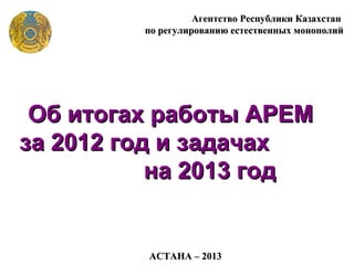 Агентство Республики Казахстан
         по регулированию естественных монополий




 Об итогах работы АРЕМ
за 2012 год и задачах
           на 2013 год


         АСТАНА – 2013
 