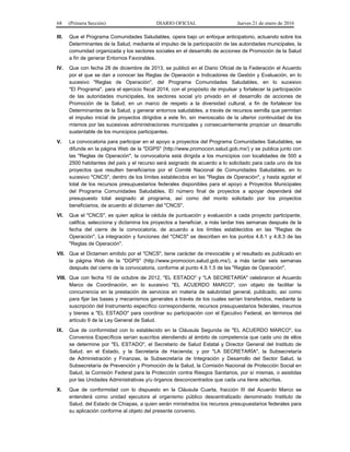 68 (Primera Sección) DIARIO OFICIAL Jueves 21 de enero de 2016
III. Que el Programa Comunidades Saludables, opera bajo un enfoque anticipatorio, actuando sobre los
Determinantes de la Salud, mediante el impulso de la participación de las autoridades municipales, la
comunidad organizada y los sectores sociales en el desarrollo de acciones de Promoción de la Salud
a fin de generar Entornos Favorables.
IV. Que con fecha 28 de diciembre de 2013, se publicó en el Diario Oficial de la Federación el Acuerdo
por el que se dan a conocer las Reglas de Operación e Indicadores de Gestión y Evaluación, en lo
sucesivo "Reglas de Operación", del Programa Comunidades Saludables, en lo sucesivo
"El Programa", para el ejercicio fiscal 2014, con el propósito de impulsar y fortalecer la participación
de las autoridades municipales, los sectores social y/o privado en el desarrollo de acciones de
Promoción de la Salud, en un marco de respeto a la diversidad cultural, a fin de fortalecer los
Determinantes de la Salud, y generar entornos saludables, a través de recursos semilla que permitan
el impulso inicial de proyectos dirigidos a este fin, sin menoscabo de la ulterior continuidad de los
mismos por las sucesivas administraciones municipales y consecuentemente propiciar un desarrollo
sustentable de los municipios participantes.
V. La convocatoria para participar en el apoyo a proyectos del Programa Comunidades Saludables, se
difunde en la página Web de la "DGPS" (http://www.promocion.salud.gob.mx/) y se publica junto con
las "Reglas de Operación", la convocatoria está dirigida a los municipios con localidades de 500 a
2500 habitantes del país y el recurso será asignado de acuerdo a lo solicitado para cada uno de los
proyectos que resulten beneficiarios por el Comité Nacional de Comunidades Saludables, en lo
sucesivo "CNCS", dentro de los límites establecidos en las "Reglas de Operación", y hasta agotar el
total de los recursos presupuestarios federales disponibles para el apoyo a Proyectos Municipales
del Programa Comunidades Saludables. El número final de proyectos a apoyar dependerá del
presupuesto total asignado al programa, así como del monto solicitado por los proyectos
beneficiarios, de acuerdo al dictamen del "CNCS".
VI. Que el "CNCS", es quien aplica la cédula de puntuación y evaluación a cada proyecto participante,
califica, selecciona y dictamina los proyectos a beneficiar, a más tardar tres semanas después de la
fecha del cierre de la convocatoria, de acuerdo a los límites establecidos en las "Reglas de
Operación". La integración y funciones del "CNCS" se describen en los puntos 4.8.1 y 4.8.3 de las
"Reglas de Operación".
VII. Que el Dictamen emitido por el "CNCS", tiene carácter de irrevocable y el resultado es publicado en
la página Web de la "DGPS" (http://www.promocion.salud.gob.mx/), a más tardar seis semanas
después del cierre de la convocatoria, conforme al punto 4.9.1.5 de las "Reglas de Operación".
VIII. Que con fecha 10 de octubre de 2012, "EL ESTADO" y "LA SECRETARÍA" celebraron el Acuerdo
Marco de Coordinación, en lo sucesivo "EL ACUERDO MARCO", con objeto de facilitar la
concurrencia en la prestación de servicios en materia de salubridad general, publicado, así como
para fijar las bases y mecanismos generales a través de los cuales serían transferidos, mediante la
suscripción del Instrumento específico correspondiente, recursos presupuestarios federales, insumos
y bienes a "EL ESTADO" para coordinar su participación con el Ejecutivo Federal, en términos del
artículo 9 de la Ley General de Salud.
IX. Que de conformidad con lo establecido en la Cláusula Segunda de "EL ACUERDO MARCO", los
Convenios Específicos serían suscritos atendiendo al ámbito de competencia que cada uno de ellos
se determine por "EL ESTADO", el Secretario de Salud Estatal y Director General del Instituto de
Salud, en el Estado, y la Secretaria de Hacienda; y por "LA SECRETARÍA", la Subsecretaría
de Administración y Finanzas, la Subsecretaría de Integración y Desarrollo del Sector Salud, la
Subsecretaría de Prevención y Promoción de la Salud, la Comisión Nacional de Protección Social en
Salud, la Comisión Federal para la Protección contra Riesgos Sanitarios, por sí mismas, o asistidas
por las Unidades Administrativas y/u órganos desconcentrados que cada una tiene adscritas.
X. Que de conformidad con lo dispuesto en la Cláusula Cuarta, fracción III del Acuerdo Marco se
entenderá como unidad ejecutora al organismo público descentralizado denominado Instituto de
Salud, del Estado de Chiapas, a quien serán ministrados los recursos presupuestarios federales para
su aplicación conforme al objeto del presente convenio.
 