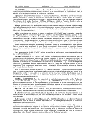86 (Primera Sección) DIARIO OFICIAL Jueves 21 de enero de 2016
"EL ESTADO", por conducto del Régimen Estatal de Protección Social en Salud, deberá informar a la
Comisión Nacional de Protección Social en Salud a través de la Dirección General de Financiamiento, sobre el
ejercicio de los recursos transferidos, de acuerdo con lo siguiente:
a) Reportará trimestralmente el ejercicio de los recursos transferidos, utilizando el formato denominado
Informe Trimestral del Ejercicio de los Recursos, identificado como Anexo 5 de las Reglas de Operación,
Dicho informe contendrá las firmas autógrafas de la Directora General de la Unidad Ejecutora, del Director de
Administración de la Unidad Ejecutora y del Titular del Régimen Estatal de Protección Social en Salud, y
remitirse dentro de los 10 días hábiles posteriores a la conclusión del trimestre que se informa.
b) En el Informe citado, sólo se señalarán los recursos efectivamente ejercidos durante el trimestre que se
reporta. En el supuesto en el que en un trimestre no se ejercieran recursos, el informe se enviará en ceros. El
cómputo del primer trimestre a informar, se hará a partir de la fecha de realización de la primera transferencia
de recursos a la entidad federativa.
c) Los comprobantes que amparen los gastos en que incurra "EL ESTADO" para la operación y desarrollo
del Programa, deberán constar en original, como soporte a los informes trimestrales del ejercicio de los
recursos, y deberán tener un sello que los identifique como erogaciones cubiertas con recursos del Programa
Seguro Médico Siglo XXI. Dichos documentos quedarán en resguardo de "EL ESTADO", bajo su estricta
responsabilidad, y estarán a disposición de la Comisión Nacional de Protección Social en Salud, así como de
las entidades fiscalizadoras locales y federales competentes, para su revisión en el momento que se requiera.
d) Los comprobantes de gastos deberán estar expedidos a nombre de la Unidad Ejecutora, por la persona
física o moral a quien se efectuó el pago. Dicha documentación, deberá cubrir los requisitos fiscales
establecidos en las disposiciones federales aplicables, siendo responsabilidad de la Unidad Ejecutora su
revisión.
Será responsabilidad de "EL ESTADO", verificar la veracidad de la información contenida en los informes a
que se refiere esta cláusula.
SEXTA.- SEGUIMIENTO DEL GASTO. "LAS PARTES" convienen que para dar seguimiento al ejercicio
del gasto dirigido al cumplimiento del objeto del presente Convenio, "EL ESTADO", deberá proporcionar a la
Comisión Nacional de Protección Social en Salud la información del ejercicio recursos federales transferidos,
conforme lo establecido la Cláusula Quinta, así como en los numerales 5.3.1 y 6.2.2 de las Reglas de
Operación. Lo anterior en términos del Capítulo VII del Título Tercero Bis, de la Ley General de Salud
denominado "De la transparencia, supervisión, control y fiscalización del manejo de los recursos del Sistema
de Protección Social en Salud".
Para los efectos de la presente cláusula "EL ESTADO" se compromete a cumplir con la entrega oportuna
de la información antes referida, considerando que la misma es componente indispensable para efectos de la
transparencia, control y supervisión en la aplicación de los recursos federales transferidos y para el
cumplimiento de los fines, así como que, es información importante para la rendición de cuentas y para los
efectos de los objetivos de fiscalización.
SÉPTIMA.- INDICADORES. Para dar seguimiento a los indicadores establecidos en las Reglas de
Operación, "EL ESTADO" se obliga a proporcionar a "LA SECRETARÍA" por conducto de la Comisión
Nacional de Protección Social en Salud, la información de las variables de dichos indicadores a través del
Sistema de Información en Salud, el cual forma parte del Sistema Nacional de Información de Salud (SINAIS)
en términos de las disposiciones jurídicas aplicables.
OCTAVA.- OBLIGACIONES DE "EL ESTADO". Para el cumplimiento del objeto del presente Convenio,
"EL ESTADO", además de lo establecido en el numeral 5.1.4 de las Reglas de Operación, se obliga a:
I. Aplicar los recursos a que se refiere la Cláusula Segunda de este instrumento al objeto establecido en el
mismo, a través de la Unidad Ejecutora, por lo que se hace responsable del uso, aplicación y destino de los
citados recursos.
II. Entregar, por conducto de la Unidad Ejecutora, a "LA SECRETARÍA", a través de la Comisión Nacional
de Protección Social en Salud, en términos del numeral 6.2.2 de las Reglas de Operación, la información
estipulada en el presente Convenio.
Asimismo, se compromete a mantener bajo su custodia, a través de la Unidad Ejecutora, la
documentación comprobatoria original de los recursos presupuestarios federales erogados, y ponerla a
disposición, cuando le sea requerida por “LA SECRETARÍA” y, en su caso, por la Secretaría de Hacienda y
Crédito Público y/o los órganos fiscalizadores locales o federales competentes, así como la información
adicional que estos últimos le requieran, de conformidad, con las Reglas de Operación.
 