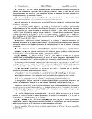 88 (Primera Sección) DIARIO OFICIAL Jueves 21 de enero de 2016
VI.- Solicitar a "EL ESTADO" realizar el reintegro de los recursos federales transferidos, incluyendo los
intereses que correspondan conforme a las disposiciones aplicables, cuando los haya aplicado a fines
distintos de aquéllos para los que le fueron transferidos, así como en los demás supuestos previstos en las
Reglas de Operación y en el presente Convenio.
VII.- Informar en la Cuenta de la Hacienda Pública Federal y en los demás informes que sean requeridos,
sobre la aplicación de los recursos transferidos con motivo del presente Convenio.
VIII.- Dar seguimiento, en coordinación con "EL ESTADO", sobre el avance en el cumplimiento del objeto
del presente instrumento.
IX.- La supervisión, control, vigilancia, seguimiento y evaluación de los recursos presupuestarios
transferidos en virtud de este instrumento, serán realizados con apego a las disposiciones jurídicas aplicables,
según corresponda, por “LA SECRETARÍA”, la Secretaría de Hacienda y Crédito Público, la Secretaría de la
Función Pública, la Auditoría Superior de la Federación, y demás órganos fiscalizadores federales
competentes, sin perjuicio de las acciones de supervisión, vigilancia, control y evaluación que, en coordinación
con la Secretaría de la Función Pública, realice el órgano de control de "EL ESTADO", así como su Régimen
Estatal de Protección Social en Salud.
X.- Establecer, a través de las unidades administrativas, de acuerdo a su ámbito de competencia, con
base en el seguimiento de las metas de los indicadores y en los resultados de las evaluaciones realizadas,
medidas de mejora continua para el cumplimiento de los objetivos para los que se destinan los recursos
transferidos.
XI.- Publicar el presente Convenio en el Diario Oficial de la Federación, así como en su página de Internet.
DÉCIMA.- VIGENCIA.- El presente instrumento jurídico comenzará a surtir sus efectos a partir de la fecha
de su suscripción y se mantendrá en vigor hasta el 31 de diciembre de 2015.
DÉCIMA PRIMERA.- MODIFICACIONES AL CONVENIO. "LAS PARTES" acuerdan que el presente
Convenio podrá modificarse de común acuerdo y por escrito, en estricto apego a las disposiciones jurídicas
aplicables. Las modificaciones al Convenio obligarán a sus signatarios a partir de la fecha de su firma.
En caso de contingencias para la realización del Programa previsto en este instrumento, "LAS PARTES"
se comprometen a acordar y realizar las medidas o mecanismos que permitan afrontar dichas contingencias,
mismos que serán formalizados mediante la suscripción del convenio modificatorio correspondiente.
DÉCIMA SEGUNDA.- REINTEGRO DE RECURSOS FEDERALES. Procederá que "EL ESTADO"
reintegre los recursos que le fueron transferidos cuando:
I. No se destinen a los fines autorizados, de acuerdo con el numeral 5.4 de las Reglas de Operación.
II. No se hayan devengado a más tardar en la fecha de conclusión de la vigencia de este Convenio.
III. Se den los supuestos previstos en la fracción V de la Cláusula Octava de este Convenio.
El reintegro de los recursos, incluyendo los rendimientos financieros que correspondan, se realizará a la
Tesorería de la Federación, dentro de los 15 días naturales siguientes al cierre del ejercicio fiscal 2015.
Cuando "LA SECRETARÍA" tenga conocimiento de alguno de los supuestos establecidos en esta cláusula,
oportunamente deberá hacerlo de conocimiento de la Auditoría Superior de la Federación, la Secretaría de
Función Pública y del Órgano de Control de "EL ESTADO", a efecto de que éstos realicen las acciones que
procedan en su ámbito de competencia.
"EL ESTADO" deberá notificar de manera oficial a “LA SECRETARÍA” por conducto de la Comisión
Nacional de Protección Social en Salud, la realización del reintegro correspondiente o, en su caso, la
comprobación de la debida aplicación de los recursos.
DÉCIMA TERCERA.- CASO FORTUITO O FUERZA MAYOR. "LAS PARTES" no tendrán responsabilidad
por los daños y perjuicios que pudieran ocasionarse por causas de fuerza mayor o caso fortuito que impidan,
la ejecución total o parcial de las obligaciones del objeto del presente instrumento.
Una vez superados dichos eventos se reanudarán las actividades en la forma y términos que señalen
"LAS PARTES".
 