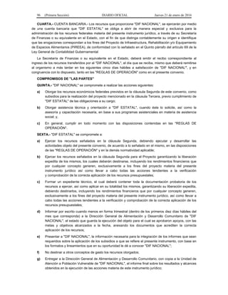 96 (Primera Sección) DIARIO OFICIAL Jueves 21 de enero de 2016
CUARTA.- CUENTA BANCARIA.- Los recursos que proporcione "DIF NACIONAL", se ejercerán por medio
de una cuenta bancaria que "DIF ESTATAL" se obliga a abrir de manera especial y exclusiva para la
administración de los recursos federales materia del presente instrumento jurídico, a través de su Secretaría
de Finanzas o su equivalente en el Estado, con el fin de que distinga contablemente su origen e identifique
que las erogaciones correspondan a los fines del Proyecto de Infraestructura, Rehabilitación y/o Equipamiento
de Espacios Alimentarios (PIREEA), de conformidad con lo señalado en el Quinto párrafo del artículo 69 de la
Ley General de Contabilidad Gubernamental
La Secretaría de Finanzas o su equivalente en el Estado, deberá emitir el recibo correspondiente al
ingreso de los recursos transferidos por el "DIF NACIONAL", el día que se reciba, mismo que deberá remitirse
al organismo a más tardar en los siguientes cinco días hábiles a satisfacción de "DIF NACIONAL", y en
congruencia con lo dispuesto, tanto en las "REGLAS DE OPERACIÓN" como en el presente convenio.
COMPROMISOS DE "LAS PARTES"
QUINTA.- "DIF NACIONAL" se compromete a realizar las acciones siguientes:
a) Otorgar los recursos económicos federales previstos en la cláusula Segunda de este convenio, como
subsidios para la realización del proyecto mencionado en la cláusula Tercera, previo cumplimiento de
"DIF ESTATAL" de las obligaciones a su cargo;
b) Otorgar asistencia técnica y orientación a "DIF ESTATAL", cuando éste lo solicite, así como la
asesoría y capacitación necesaria, en base a sus programas asistenciales en materia de asistencia
social; y,
c) En general, cumplir en todo momento con las disposiciones contenidas en las "REGLAS DE
OPERACIÓN".
SEXTA.- "DIF ESTATAL" se compromete a:
a) Ejercer los recursos señalados en la cláusula Segunda, debiendo ejecutar y desarrollar las
actividades objeto del presente convenio, de acuerdo a lo señalado en el mismo, en las disposiciones
de las "REGLAS DE OPERACIÓN" y en la demás normatividad aplicable;
b) Ejercer los recursos señalados en la cláusula Segunda para el Proyecto garantizando la liberación
expedita de los mismos, los cuales deberán destinarse, incluyendo los rendimientos financieros que
por cualquier concepto generen, exclusivamente a los fines del proyecto materia del presente
instrumento jurídico así como llevar a cabo todas las acciones tendientes a la verificación
y comprobación de la correcta aplicación de los recursos presupuestales;
c) Formar un expediente técnico, el cual deberá contener toda la documentación probatoria de los
recursos a ejercer, así como aplicar en su totalidad los mismos, garantizando su liberación expedita,
debiendo destinarlos, incluyendo los rendimientos financieros que por cualquier concepto generen,
exclusivamente a los fines del proyecto materia del presente instrumento jurídico, así como llevar a
cabo todas las acciones tendientes a la verificación y comprobación de la correcta aplicación de los
recursos presupuestales;
d) Informar por escrito cuando menos en forma trimestral (dentro de los primeros diez días hábiles del
mes que corresponda) a la Dirección General de Alimentación y Desarrollo Comunitario de "DIF
NACIONAL", el estado que guarda la ejecución del objeto para el cual se aprobaron apoyos, con las
metas y objetivos alcanzados a la fecha, anexando los documentos que acrediten la correcta
aplicación de los recursos;
e) Presentar a "DIF NACIONAL", la información necesaria para la integración de los informes que sean
requeridos sobre la aplicación de los subsidios a que se refiere el presente instrumento, con base en
los formatos y lineamientos que en su oportunidad le dé a conocer "DIF NACIONAL";
f) No destinar a otros conceptos de gasto los recursos otorgados;
g) Entregar a la Dirección General de Alimentación y Desarrollo Comunitario, con copia a la Unidad de
Atención a Población Vulnerable de "DIF NACIONAL", el informe final sobre los resultados y alcances
obtenidos en la ejecución de las acciones materia de este instrumento jurídico;
 
