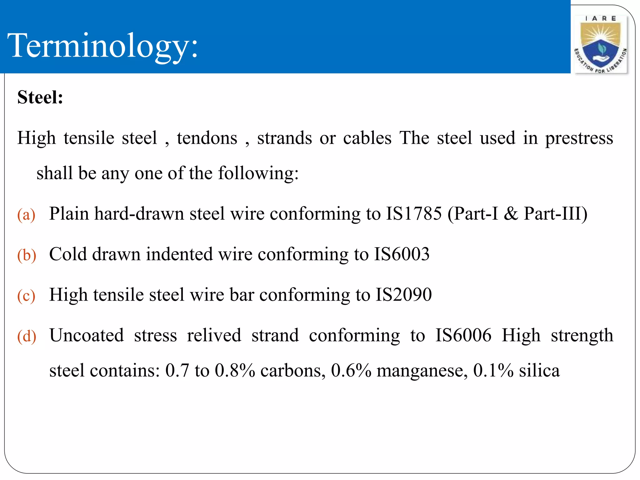Terminology:
Steel:
High tensile steel , tendons , strands or cables The steel used in prestress
shall be any one of the following:
(a) Plain hard-drawn steel wire conforming to IS1785 (Part-I & Part-III)
(b) Cold drawn indented wire conforming to IS6003
(c) High tensile steel wire bar conforming to IS2090
(d) Uncoated stress relived strand conforming to IS6006 High strength
steel contains: 0.7 to 0.8% carbons, 0.6% manganese, 0.1% silica
 