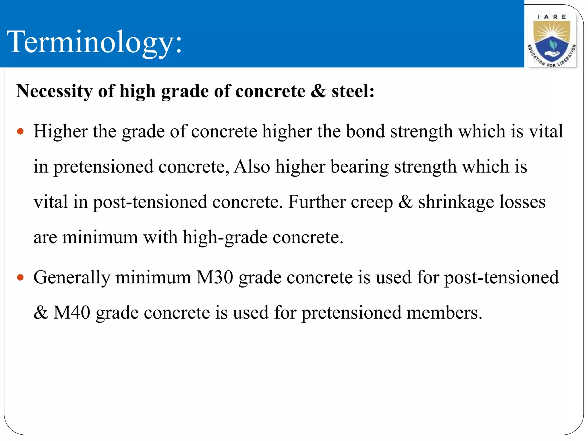 Terminology:
Necessity of high grade of concrete & steel:
 Higher the grade of concrete higher the bond strength which is vital
in pretensioned concrete, Also higher bearing strength which is
vital in post-tensioned concrete. Further creep & shrinkage losses
are minimum with high-grade concrete.
 Generally minimum M30 grade concrete is used for post-tensioned
& M40 grade concrete is used for pretensioned members.
 