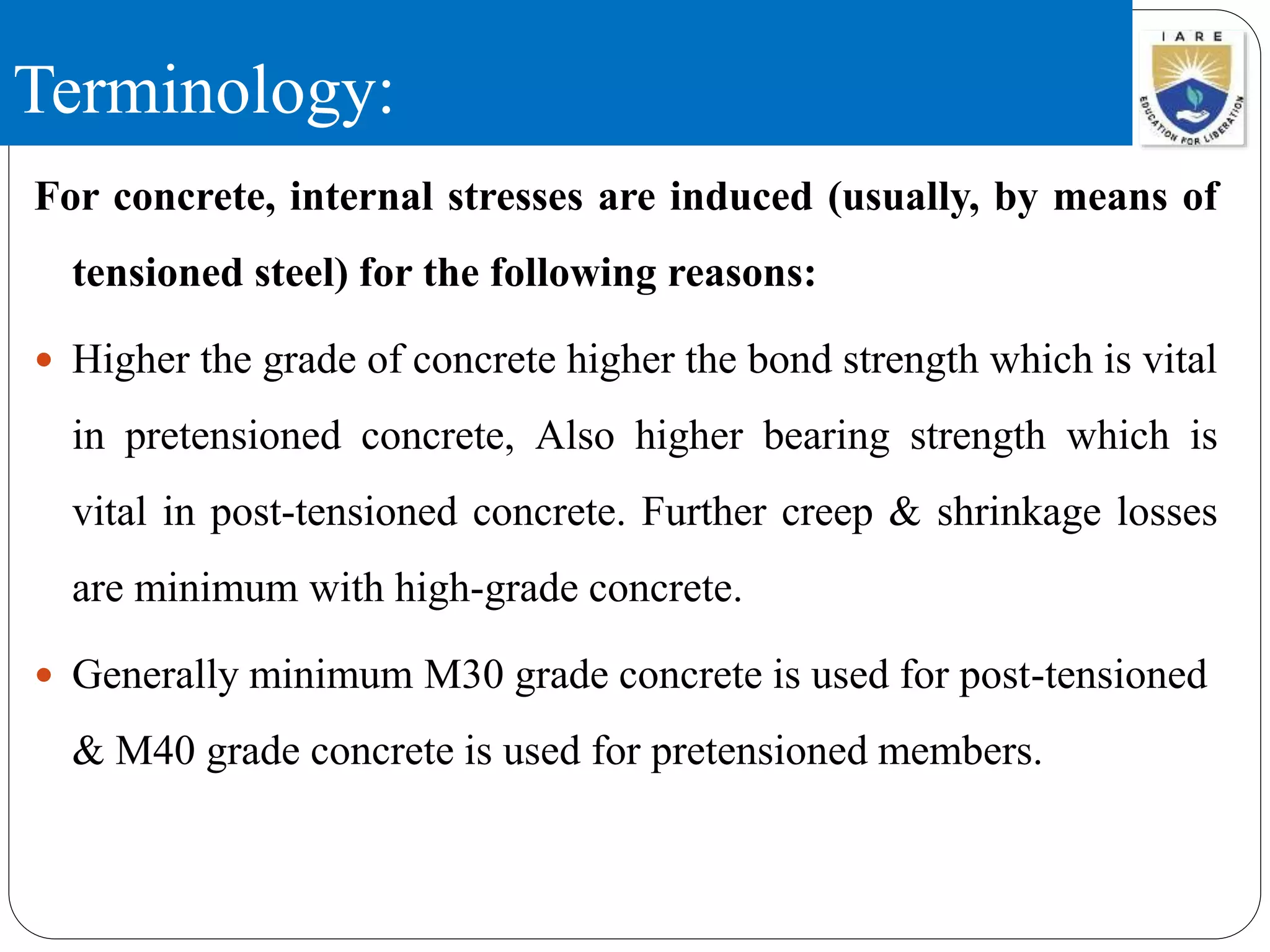 Terminology:
For concrete, internal stresses are induced (usually, by means of
tensioned steel) for the following reasons:
 Higher the grade of concrete higher the bond strength which is vital
in pretensioned concrete, Also higher bearing strength which is
vital in post-tensioned concrete. Further creep & shrinkage losses
are minimum with high-grade concrete.
 Generally minimum M30 grade concrete is used for post-tensioned
& M40 grade concrete is used for pretensioned members.
 