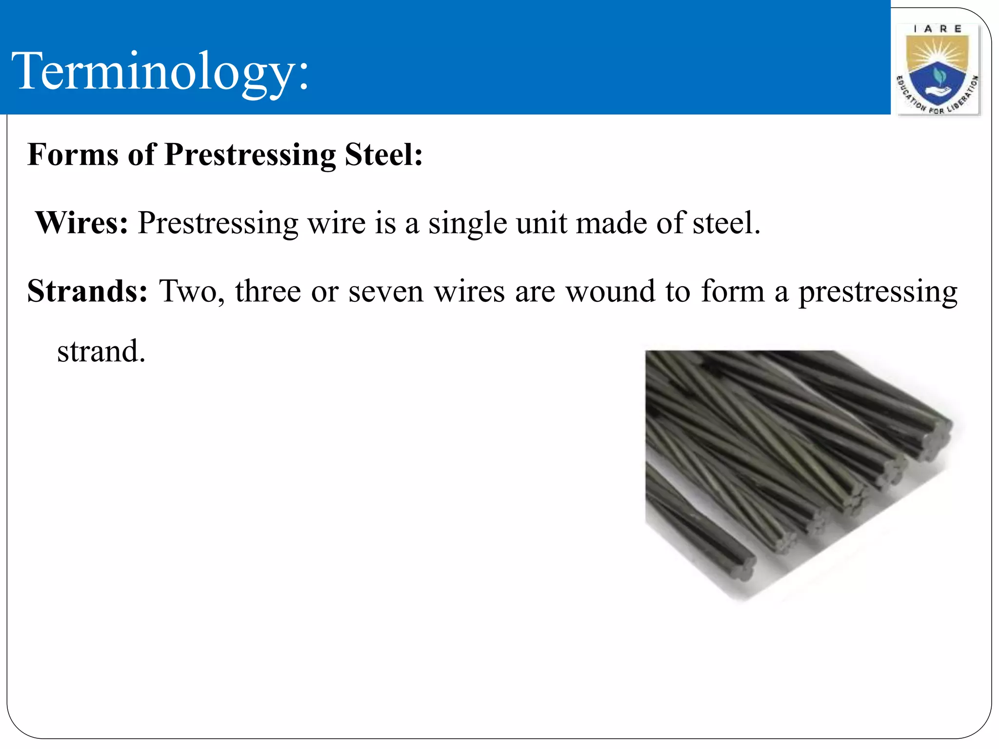 Terminology:
Forms of Prestressing Steel:
Wires: Prestressing wire is a single unit made of steel.
Strands: Two, three or seven wires are wound to form a prestressing
strand.
 