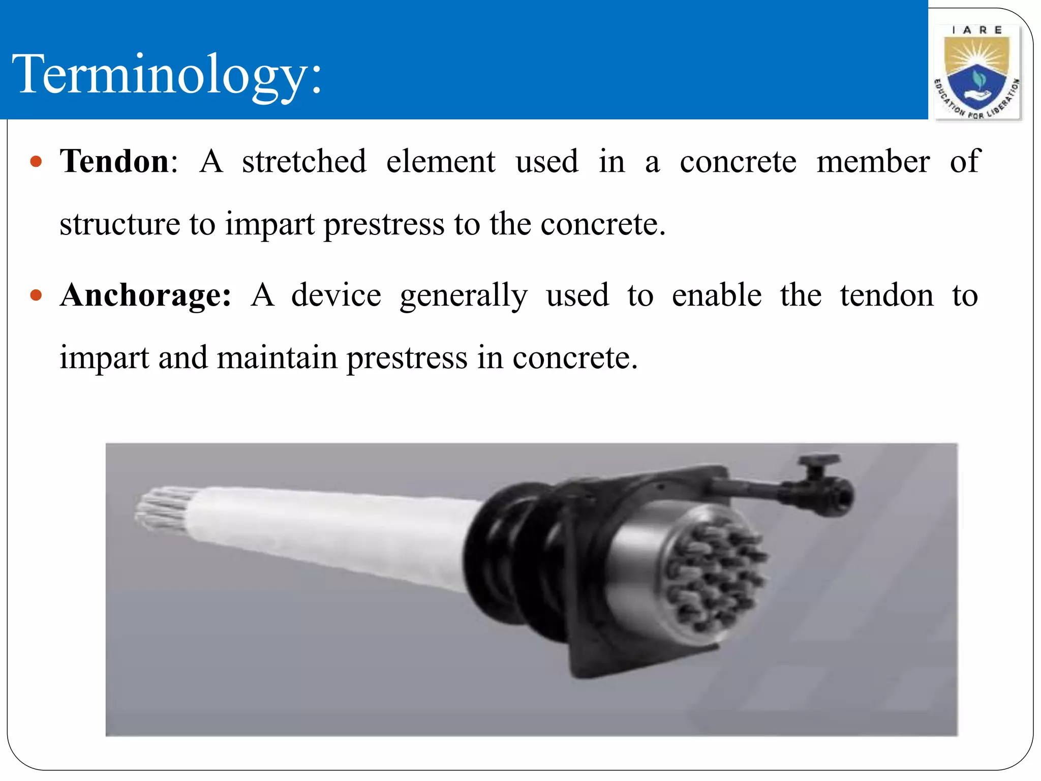 Terminology:
 Tendon: A stretched element used in a concrete member of
structure to impart prestress to the concrete.
 Anchorage: A device generally used to enable the tendon to
impart and maintain prestress in concrete.
 