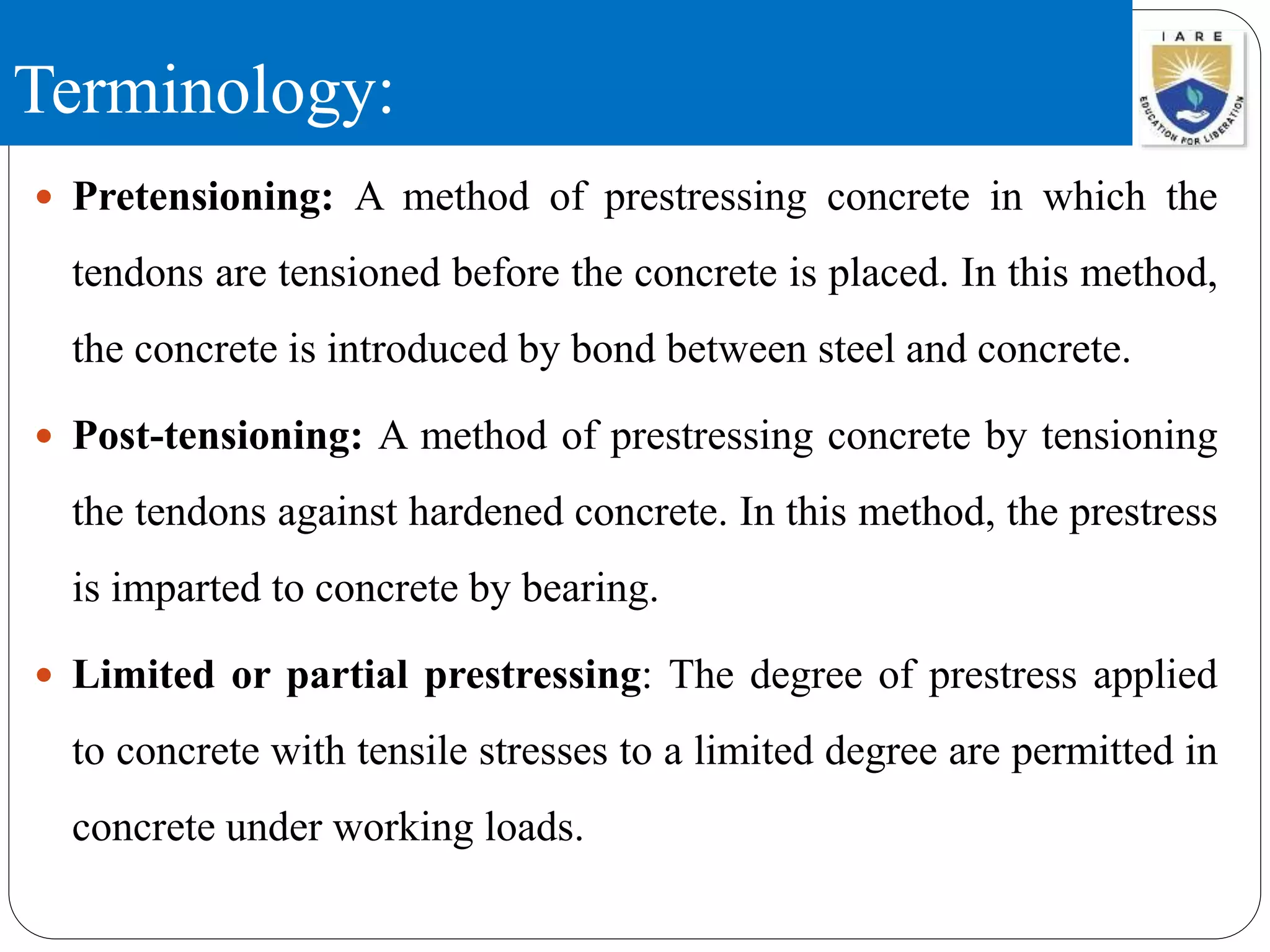 Terminology:
 Pretensioning: A method of prestressing concrete in which the
tendons are tensioned before the concrete is placed. In this method,
the concrete is introduced by bond between steel and concrete.
 Post-tensioning: A method of prestressing concrete by tensioning
the tendons against hardened concrete. In this method, the prestress
is imparted to concrete by bearing.
 Limited or partial prestressing: The degree of prestress applied
to concrete with tensile stresses to a limited degree are permitted in
concrete under working loads.
 