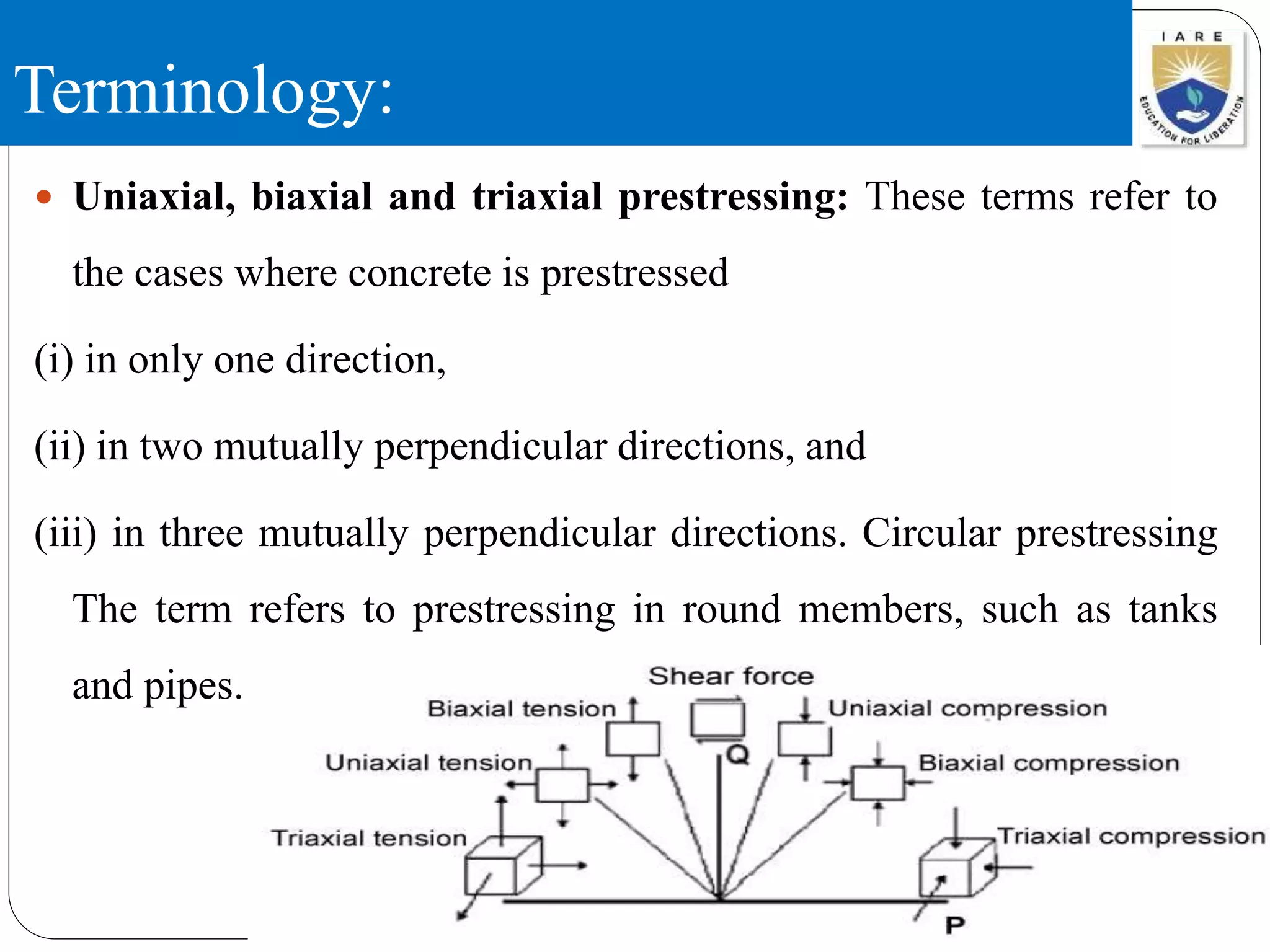 Terminology:
 Uniaxial, biaxial and triaxial prestressing: These terms refer to
the cases where concrete is prestressed
(i) in only one direction,
(ii) in two mutually perpendicular directions, and
(iii) in three mutually perpendicular directions. Circular prestressing
The term refers to prestressing in round members, such as tanks
and pipes.
 