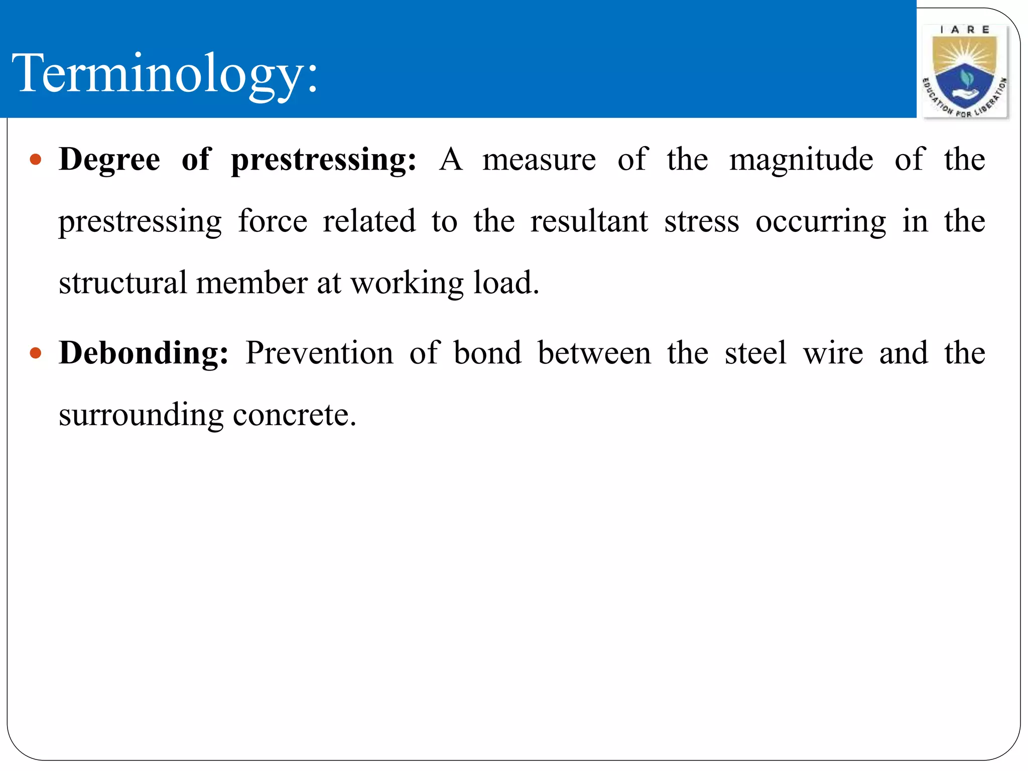 Terminology:
 Degree of prestressing: A measure of the magnitude of the
prestressing force related to the resultant stress occurring in the
structural member at working load.
 Debonding: Prevention of bond between the steel wire and the
surrounding concrete.
 