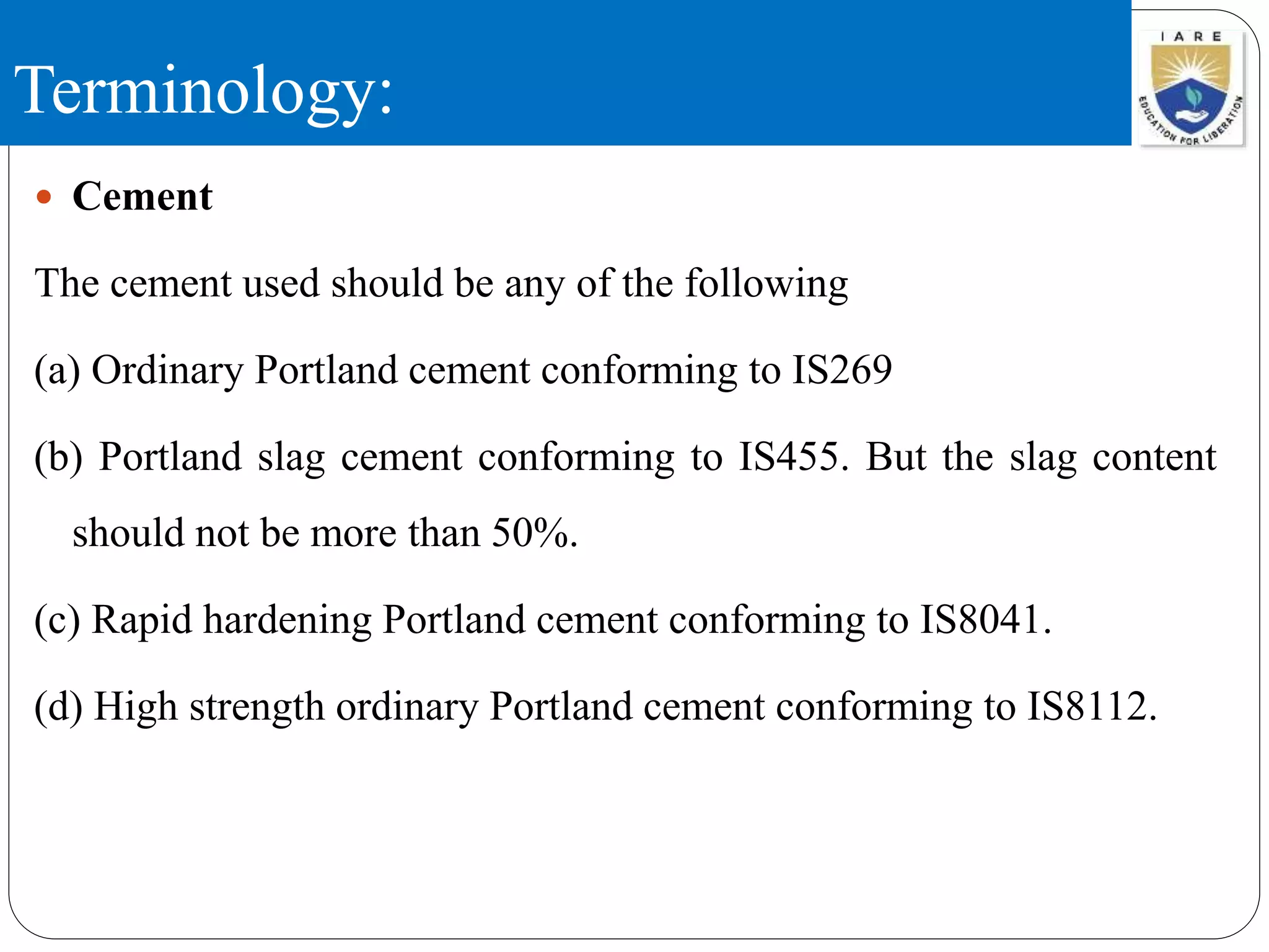 Terminology:
 Cement
The cement used should be any of the following
(a) Ordinary Portland cement conforming to IS269
(b) Portland slag cement conforming to IS455. But the slag content
should not be more than 50%.
(c) Rapid hardening Portland cement conforming to IS8041.
(d) High strength ordinary Portland cement conforming to IS8112.
 