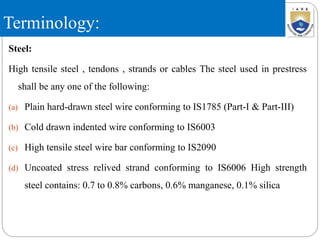 Terminology:
Steel:
High tensile steel , tendons , strands or cables The steel used in prestress
shall be any one of the following:
(a) Plain hard-drawn steel wire conforming to IS1785 (Part-I & Part-III)
(b) Cold drawn indented wire conforming to IS6003
(c) High tensile steel wire bar conforming to IS2090
(d) Uncoated stress relived strand conforming to IS6006 High strength
steel contains: 0.7 to 0.8% carbons, 0.6% manganese, 0.1% silica
 