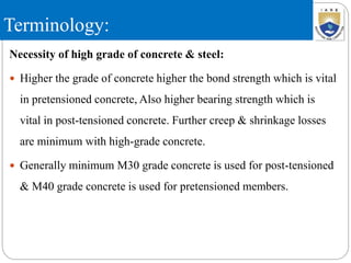 Terminology:
Necessity of high grade of concrete & steel:
 Higher the grade of concrete higher the bond strength which is vital
in pretensioned concrete, Also higher bearing strength which is
vital in post-tensioned concrete. Further creep & shrinkage losses
are minimum with high-grade concrete.
 Generally minimum M30 grade concrete is used for post-tensioned
& M40 grade concrete is used for pretensioned members.
 