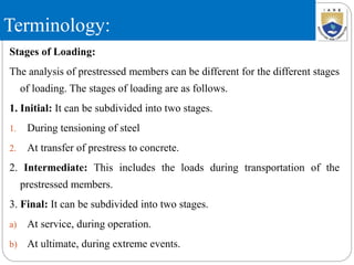 Terminology:
Stages of Loading:
The analysis of prestressed members can be different for the different stages
of loading. The stages of loading are as follows.
1. Initial: It can be subdivided into two stages.
1. During tensioning of steel
2. At transfer of prestress to concrete.
2. Intermediate: This includes the loads during transportation of the
prestressed members.
3. Final: It can be subdivided into two stages.
a) At service, during operation.
b) At ultimate, during extreme events.
 