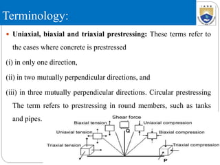 Terminology:
 Uniaxial, biaxial and triaxial prestressing: These terms refer to
the cases where concrete is prestressed
(i) in only one direction,
(ii) in two mutually perpendicular directions, and
(iii) in three mutually perpendicular directions. Circular prestressing
The term refers to prestressing in round members, such as tanks
and pipes.
 