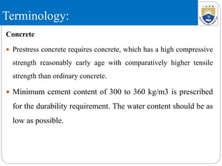 Terminology:
Concrete
 Prestress concrete requires concrete, which has a high compressive
strength reasonably early age with comparatively higher tensile
strength than ordinary concrete.
 Minimum cement content of 300 to 360 kg/m3 is prescribed
for the durability requirement. The water content should be as
low as possible.
 
