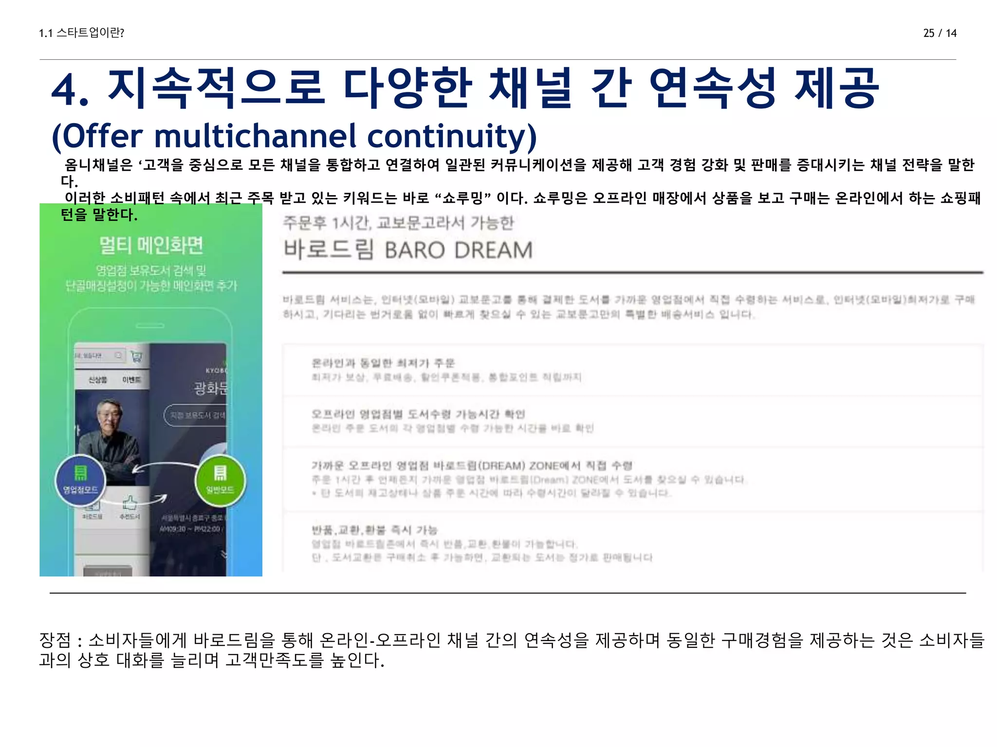 1.1 스타트업이란?
4. 지속적으로 다양한 채널 간 연속성 제공
(Offer multichannel continuity)
25 / 14
옴니채널은 ‘고객을 중심으로 모든 채널을 통합하고 연결하여 일관된 커뮤니케이션을 제공해 고객 경험 강화 및 판매를 증대시키는 채널 전략을 말한
다.
이러한 소비패턴 속에서 최근 주목 받고 있는 키워드는 바로 “쇼루밍” 이다. 쇼루밍은 오프라인 매장에서 상품을 보고 구매는 온라인에서 하는 쇼핑패
턴을 말한다.
장점 : 소비자들에게 바로드림을 통해 온라인-오프라인 채널 간의 연속성을 제공하며 동일한 구매경험을 제공하는 것은 소비자들
과의 상호 대화를 늘리며 고객만족도를 높인다.
 