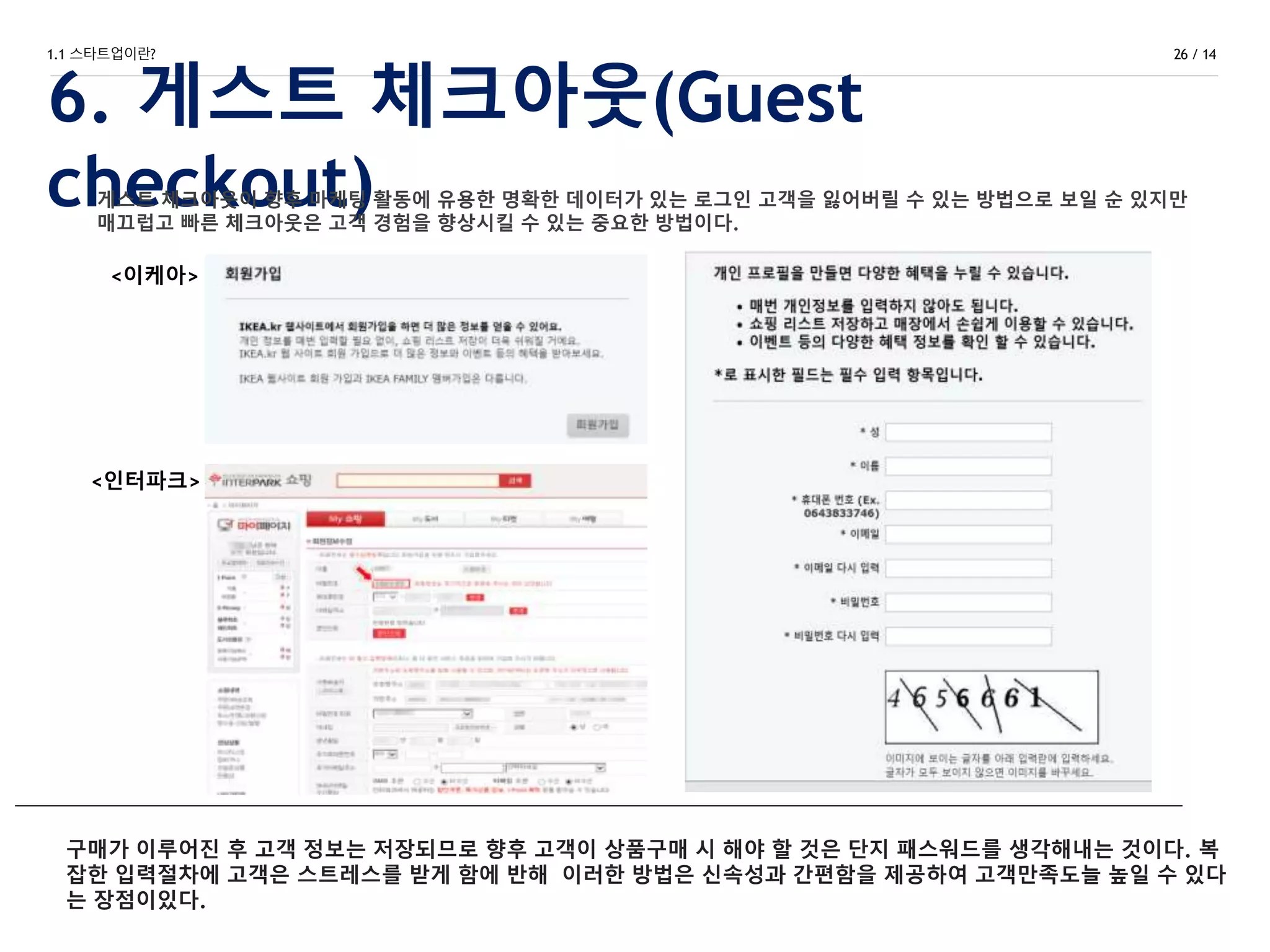 1.1 스타트업이란?
6. 게스트 체크아웃(Guest
checkout)
26 / 14
<이케아>
<인터파크>
게스트 체크아웃이 향후 마케팅 활동에 유용한 명확한 데이터가 있는 로그인 고객을 잃어버릴 수 있는 방법으로 보일 순 있지만
매끄럽고 빠른 체크아웃은 고객 경험을 향상시킬 수 있는 중요한 방법이다.
구매가 이루어진 후 고객 정보는 저장되므로 향후 고객이 상품구매 시 해야 할 것은 단지 패스워드를 생각해내는 것이다. 복
잡한 입력절차에 고객은 스트레스를 받게 함에 반해 이러한 방법은 신속성과 간편함을 제공하여 고객만족도늘 높일 수 있다
는 장점이있다.
 