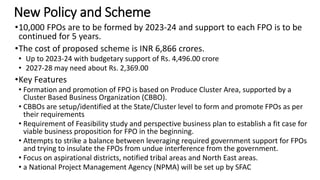 New Policy and Scheme
•10,000 FPOs are to be formed by 2023-24 and support to each FPO is to be
continued for 5 years.
•The cost of proposed scheme is INR 6,866 crores.
• Up to 2023-24 with budgetary support of Rs. 4,496.00 crore
• 2027-28 may need about Rs. 2,369.00
•Key Features
• Formation and promotion of FPO is based on Produce Cluster Area, supported by a
Cluster Based Business Organization (CBBO).
• CBBOs are setup/identified at the State/Cluster level to form and promote FPOs as per
their requirements
• Requirement of Feasibility study and perspective business plan to establish a fit case for
viable business proposition for FPO in the beginning.
• Attempts to strike a balance between leveraging required government support for FPOs
and trying to insulate the FPOs from undue interference from the government.
• Focus on aspirational districts, notified tribal areas and North East areas.
• a National Project Management Agency (NPMA) will be set up by SFAC
 