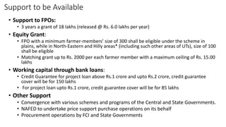 Support to be Available
• Support to FPOs:
• 3 years a grant of 18 lakhs (released @ Rs. 6.0 lakhs per year)
• Equity Grant:
• FPO with a minimum farmer-members’ size of 300 shall be eligible under the scheme in
plains, while in North-Eastern and Hilly areas* (including such other areas of UTs), size of 100
shall be eligible
• Matching grant up to Rs. 2000 per each farmer member with a maximum ceiling of Rs. 15.00
lakhs
• Working capital through bank loans:
• Credit Guarantee for project loan above Rs.1 crore and upto Rs.2 crore, credit guarantee
cover will be for 150 lakhs
• For project loan upto Rs.1 crore, credit guarantee cover will be for 85 lakhs
• Other Support
• Convergence with various schemes and programs of the Central and State Governments.
• NAFED to undertake price support purchase operations on its behalf
• Procurement operations by FCI and State Governments
 