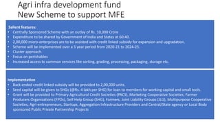 Salient features:
• Centrally Sponsored Scheme with an outlay of Rs. 10,000 Crore
• Expenditure to be shared by Government of India and States at 60:40.
• 2,00,000 micro-enterprises are to be assisted with credit linked subsidy for expansion and upgradation.
• Scheme will be implemented over a 5 year period from 2020-21 to 2024-25.
• Cluster approach.
• Focus on perishables
• Increased access to common services like sorting, grading, processing, packaging, storage etc.
Implementation
• Back ended credit linked subsidy will be provided to 2,00,000 units.
• Seed capital will be given to SHGs (@Rs. 4 lakh per SHG) for loan to members for working capital and small tools.
• Grant will be provided to Primary Agricultural Credit Societies (PACS), Marketing Cooperative Societies, Farmer
Producers Organizations (FPOs), Self Help Group (SHG), Farmers, Joint Liability Groups (JLG), Multipurpose Cooperative
Societies, Agri-entrepreneurs, Startups, Aggregation Infrastructure Providers and Central/State agency or Local Body
sponsored Public Private Partnership Projects
Agri infra development fund
New Scheme to support MFE
 