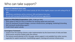 Who can take support?
Support to Individual micro units:
• Micro enterprises will get credit linked subsidy @ 35% of the eligible project cost with ceiling of Rs.10
lakh.
• Beneficiary contribution will be minimum 10% and balance from loan.
• On-site skill training & Handholding for DPR and technical upgradation.
Support to FPOs/SHGs/Cooperatives: (@Rs. 4 lakh per SHG)
▪ Seed capital to SHGs for loan to members for working capital and small tools.
▪ Grant for backward/ forward linkages, common infrastructure, packaging, marketing & branding.
▪ Skill training & Handholding support.
▪ Credit linked capital subsidy.
Convergence Framework
▪ Support from the existing schemes under implementation by the Government of India and State
Governments would be availed under the scheme.
▪ The Scheme would attempt to fill in the gaps, where support is not available from other sources,
especially for capital investment, handholding support, training and common infrastructure
 