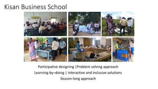 Kisan Business School
Participative designing |Problem solving approach
Learning-by–doing | Interactive and inclusive solutions
Season-long approach
 