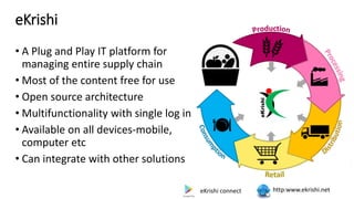 eKrishi
• A Plug and Play IT platform for
managing entire supply chain
• Most of the content free for use
• Open source architecture
• Multifunctionality with single log in
• Available on all devices-mobile,
computer etc
• Can integrate with other solutions
http:www.ekrishi.net
eKrishi connect
 