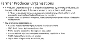 Farmer Producer Organisations
• A Producer Organization (PO) is a legal entity formed by primary producers, viz.
farmers, milk producers, fishermen, weavers, rural artisans, craftsmen.
• A PO can be a producer company, a cooperative society or any other legal form which
provides for sharing of profits/benefits among the members.
• In some forms like producer companies, institutions of primary producers can also become
member of PO
• Key promoting organizations
• NABARD: National Bank for Agriculture and Rural Development
• SFAC: Small Farmer Agribusiness Consortium
• NCDC: National Cooperative Development Corporation
• NAFED: National Agricultural Cooperative Marketing Federation of India
• NRLM: National Rural Livelihoods Mission
• Departments of Agriculture, Horticulture, AH,
 