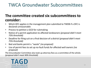 TWCA Groundwater Subcommittees
The committee created six subcommittees to
consider:
• Which DFC applies in the management plan submitted to TWDB if a DFC is
declared unreasonable
• Process to petition a GCD for rulemaking
• Notice of a permit application to affected landowners (proposal didn't meet
75% threshold)
• Deadline for filing suit on a final decision of a district (proposal didn't meet
75% threshold)
• Bed and banks permit v. “waste” (no proposal)
• Use of permit fees to set up no-fault funds for affected well owners (no
proposal)
The Groundwater Committee also took up attorney fees as a committee of the whole.
(proposal didn't meet 90% threshold)
12
 