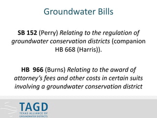 Groundwater Bills
SB 152 (Perry) Relating to the regulation of
groundwater conservation districts (companion
HB 668 (Harris)).
HB 966 (Burns) Relating to the award of
attorney’s fees and other costs in certain suits
involving a groundwater conservation district
 