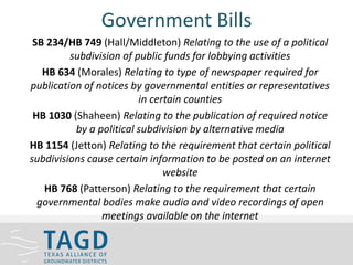 Government Bills
SB 234/HB 749 (Hall/Middleton) Relating to the use of a political
subdivision of public funds for lobbying activities
HB 634 (Morales) Relating to type of newspaper required for
publication of notices by governmental entities or representatives
in certain counties
HB 1030 (Shaheen) Relating to the publication of required notice
by a political subdivision by alternative media
HB 1154 (Jetton) Relating to the requirement that certain political
subdivisions cause certain information to be posted on an internet
website
HB 768 (Patterson) Relating to the requirement that certain
governmental bodies make audio and video recordings of open
meetings available on the internet
 